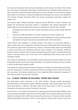 27
As a result of the gradual reform process undertaken over the years, the Indian G-Sec market
has now become increasingly broad-based, characterised by an efficient auction process, an
active secondary market and a fairly liquid yield curve up to 30 years. An active Primary Dealer
(PD) system and electronic trading and settlement technology that ensure safe settlement
with Straight Through Processing (STP) and central counterparty guarantee support the
market now.
The Reserve Bank initiated significant measures during 2007-08 to further broaden and
deepen the Government Securities market in consultation with market participants. The
salient features of the developmental measures undertaken during the year included:
i.	 Permitting short sales and ‘when issued’ transactions to be covered outside NDS-OM
platform.
ii.	 Extension of NDS-OM platform to certain qualified gilt account holders and
iii.	 Putting in place a settlement mechanism to permit settlement of Government securities
transactions through fund accounts maintained with commercial banks.
These reforms have resulted in a marked change in the nature of instruments offered, a
wider investor base and a progressive movement towards market-determined interest rates.
The market for government securities has, however, remained largely captive and wholesale
in nature, with banks and institutions being the major investors in this segment. While the
primary market for government securities witnessed huge activity due to increased borrowing
needs of the government, only a small part of the outstanding stock finds its way into the
secondary market.
The number of transactions in the secondary market continues to be small relative to the size
of outstanding debt and the size of the participants. The liquidity continues to be thin despite
a shift to screen-based trading on NSE.
The holding of G-Secs among the financial institutions has been more diversified, particularly,
with the emergence of insurance and pension funds as a durable investor class for the long-
term securities. This became possible due to the sustained efforts devoted to elongation of
the maturity profile of government securities.
3.2 	 G-SECS: TRENDS IN VOLUMES, TENOR AND YIELDS
The government raises resources in the debt markets, through market borrowings,
pre-dominantly to fund the fiscal deficit. Market borrowings, which funded about 18% of the
gross fiscal deficits in 1990-91, will finance 93% of the fiscal deficit in 2012-13, and have
emerged as the dominant source of funding of the deficit.
During 2012-13, the Central Government and state government’s borrowed 558000 crores
was successfully completed. Securities amounting 1800 crores, however devolved on primary
dealers as compared with 12100 crores during the previous year. The gross and net amounts
raised through dated securities in 2012-13 were higher by around 9 per cent and 7 per cent,
 