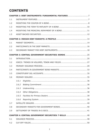 1
CONTENTS
CHAPTER 1: DEBT INSTRUMENTS: FUNDAMENTAL FEATURES.................................7
1.1	 INSTRUMENT FEATURES..................................................................................7
1.2	 MODIFYING THE COUPON OF A BOND...............................................................8
1.3	 MODIFYING THE TERM TO MATURITY OF A BOND............................................. 10
1.4	 MODIFYING THE PRINCIPAL REPAYMENT OF A BOND......................................... 11
1.5	 ASSET BACKED SECURITIES.......................................................................... 12
CHAPTER 2: INDIAN DEBT MARKETS: A PROFILE.................................................. 14
2.1	 MARKET SEGMENTS...................................................................................... 14
2.2	 PARTICIPANTS IN THE DEBT MARKETS............................................................ 16
2.3	 SECONDARY MARKET FOR DEBT INSTRUMENTS................................................ 18
CHAPTER 3: CENTRAL GOVERNMENT SECURITIES: BONDS.................................... 25
3.1	 INTRODUCTION........................................................................................... 25
3.2	 GSECS: TRENDS IN VOLUMES, TENOR AND YIELDS.......................................... 27
3.3	 PRIMARY ISSUANCE PROCESS........................................................................ 29
3.4	 PARTICIPANTS IN GOVERNMENT BOND MARKETS............................................. 33
3.5	 CONSTITUENT SGL ACCOUNTS....................................................................... 35
3.6	 PRIMARY DEALERS....................................................................................... 35
	 3.6.1	 Eligibility.......................................................................................... 36
	 3.6.2	 Bidding Commitment.......................................................................... 36
	 3.6.3	 Underwriting..................................................................................... 36
	 3.6.4	 Other Obligations.............................................................................. 38
	 3.6.5	 Facilities for Primary Dealers............................................................... 39
	 3.6.6	 Reporting System.............................................................................. 39
3.7	 SATELLITE DEALERS..................................................................................... 40
3.8	 SECONDARY MARKETS FOR GOVERNMENT BONDS............................................ 40
3.9	 SETTLEMENT OF TRADES IN G-SECS............................................................... 41
CHAPTER 4: CENTRAL GOVERNMENT SECURITIES: T-BILLS.................................. 48
4.1	 ISSUANCE PROCESS..................................................................................... 48
4.2	 CUT-OFF YIELDS........................................................................................... 50
 