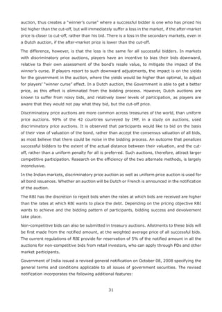 31
auction, thus creates a “winner’s curse” where a successful bidder is one who has priced his
bid higher than the cut-off, but will immediately suffer a loss in the market, if the after-market
price is closer to cut-off, rather than his bid. There is a loss in the secondary markets, even in
a Dutch auction, if the after-market price is lower than the cut-off.
The difference, however, is that the loss is the same for all successful bidders. In markets
with discriminatory price auctions, players have an incentive to bias their bids downward,
relative to their own assessment of the bond’s resale value, to mitigate the impact of the
winner’s curse. If players resort to such downward adjustments, the impact is on the yields
for the government in the auction, where the yields would be higher than optimal, to adjust
for players’ “winner curse” effect. In a Dutch auction, the Government is able to get a better
price, as this effect is eliminated from the bidding process. However, Dutch auctions are
known to suffer from noisy bids, and relatively lower levels of participation, as players are
aware that they would not pay what they bid, but the cut-off price.
Discriminatory price auctions are more common across treasuries of the world, than uniform
price auctions. 90% of the 42 countries surveyed by IMF, in a study on auctions, used
discriminatory price auctions. It is observed that participants would like to bid on the basis
of their view of valuation of the bond, rather than accept the consensus valuation of all bids,
as most believe that there could be noise in the bidding process. An outcome that penalizes
successful bidders to the extent of the actual distance between their valuation, and the cut-
off, rather than a uniform penalty for all is preferred. Such auctions, therefore, attract larger
competitive participation. Research on the efficiency of the two alternate methods, is largely
inconclusive.
In the Indian markets, discriminatory price auction as well as uniform price auction is used for
all bond issuances. Whether an auction will be Dutch or French is announced in the notification
of the auction.
The RBI has the discretion to reject bids when the rates at which bids are received are higher
than the rates at which RBI wants to place the debt. Depending on the pricing objective RBI
wants to achieve and the bidding pattern of participants, bidding success and devolvement
take place.
Non-competitive bids can also be submitted in treasury auctions. Allotments to these bids will
be first made from the notified amount, at the weighted average price of all successful bids.
The current regulations of RBI provide for reservation of 5% of the notified amount in all the
auctions for non-competitive bids from retail investors, who can apply through PDs and other
market participants.
Government of India issued a revised general notification on October 08, 2008 specifying the
general terms and conditions applicable to all issues of government securities. The revised
notification incorporates the following additional features:
 