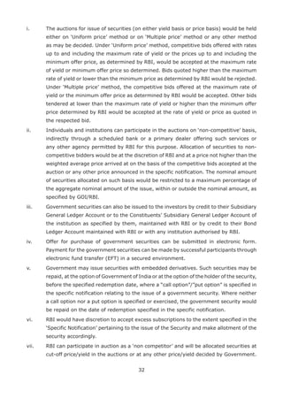 32
i.	 The auctions for issue of securities (on either yield basis or price basis) would be held
either on ‘Uniform price’ method or on ‘Multiple price’ method or any other method
as may be decided. Under ‘Uniform price’ method, competitive bids offered with rates
up to and including the maximum rate of yield or the prices up to and including the
minimum offer price, as determined by RBI, would be accepted at the maximum rate
of yield or minimum offer price so determined. Bids quoted higher than the maximum
rate of yield or lower than the minimum price as determined by RBI would be rejected.
Under ‘Multiple price’ method, the competitive bids offered at the maximum rate of
yield or the minimum offer price as determined by RBI would be accepted. Other bids
tendered at lower than the maximum rate of yield or higher than the minimum offer
price determined by RBI would be accepted at the rate of yield or price as quoted in
the respected bid.
ii.	 Individuals and institutions can participate in the auctions on ‘non-competitive’ basis,
indirectly through a scheduled bank or a primary dealer offering such services or
any other agency permitted by RBI for this purpose. Allocation of securities to non-
competitive bidders would be at the discretion of RBI and at a price not higher than the
weighted average price arrived at on the basis of the competitive bids accepted at the
auction or any other price announced in the specific notification. The nominal amount
of securities allocated on such basis would be restricted to a maximum percentage of
the aggregate nominal amount of the issue, within or outside the nominal amount, as
specified by GOI/RBI.
iii. 	 Government securities can also be issued to the investors by credit to their Subsidiary
General Ledger Account or to the Constituents’ Subsidiary General Ledger Account of
the institution as specified by them, maintained with RBI or by credit to their Bond
Ledger Account maintained with RBI or with any institution authorised by RBI.
iv. 	 Offer for purchase of government securities can be submitted in electronic form.
Payment for the government securities can be made by successful participants through
electronic fund transfer (EFT) in a secured environment.
v. 	 Government may issue securities with embedded derivatives. Such securities may be
repaid, at the option of Government of India or at the option of the holder of the security,
before the specified redemption date, where a “call option”/”put option” is specified in
the specific notification relating to the issue of a government security. Where neither
a call option nor a put option is specified or exercised, the government security would
be repaid on the date of redemption specified in the specific notification.
vi. 	 RBI would have discretion to accept excess subscriptions to the extent specified in the
‘Specific Notification’ pertaining to the issue of the Security and make allotment of the
security accordingly.
vii. 	 RBI can participate in auction as a ‘non competitor’ and will be allocated securities at
cut-off price/yield in the auctions or at any other price/yield decided by Government.
 