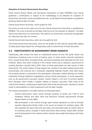 33
Valuation of Central Government Securities:
Fixed Income Money Market and Derivatives Association of India (FIMMDA) have issued
guidelines / clarifications in respect of the methodology to be followed for valuation of
Government Securities, bonds and debentures etc. at periodical intervals based on guidelines
issued by Reserve Bank of India.
Central Government Securities, which qualify for SLR
The prices as well as the yield curve for the Central Government Securities is published by
FIMMDA. The curve is termed as the Base Yield Curve for the purpose of valuation. The Base
Yield Curve starts from six month tenor. The yield for six-month tenor would also be applicable
for maturities less than six months.
Central Government Securities, which do not qualify for SLR
The Central Government Securities, which do not qualify for SLR shall be valued after adding
25 basis points (bps) above the corresponding yield on Government of India Securities.
3.4 	 PARTICIPANTS IN GOVERNMENT BOND MARKETS
Traditionally, debt market has been an institutional market all over the world. Banks and
Institutions contribute more in term of trading value. In India, banks, financial institutions
(FIs), mutual funds (MFs), provident funds, insurance companies and corporates are the main
investors. Banks have been investing in this market mainly due to statutory requirement of
meeting Statutory Liquidity Ratio (SLR). Many of these participants are also issuers of debt
instruments. The small number of large players has resulted in the debt markets being fairly
concentrated, and evolving into a wholesale negotiated dealings market. Most debt issues
are privately placed or auctioned to the participants. Secondary market dealings are mostly
undertaken through telephonic negotiations among market participants. In some segments,
such as the government securities market, market makers in the form of primary dealers
have emerged, which enable a broader holding of treasury securities. Debt funds of the
mutual fund industry, comprising of liquid funds, bond funds and gilt funds, represent a recent
mode of intermediation of retail investments into the debt markets.
The market participants in the debt market are described below:
i. 	 Central Government raises money through issuance of bonds and T-bill to fund
budgetary deficits and other short and long-term funding requirements through
Reserve Bank of India (RBI).
ii.	 RBI participates in the market through open-market operations as well as through
Liquidity Adjustment facility (LAF) in the course of conduct of monetary policy. RBI
also regulates the bank rates and repo rates, and uses these rates as indirect tools of
its monetary policy. Changes in these benchmark rates directly impact debt markets
and all participants in the market as other interest rates realign themselves with these
changes.
 