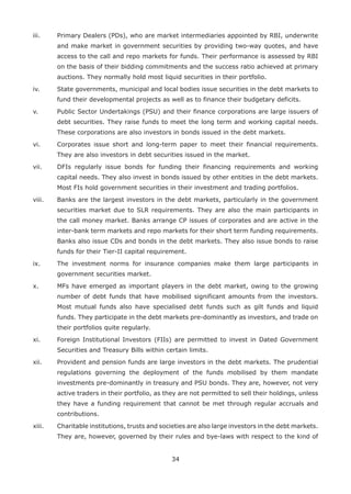 34
iii. 	 Primary Dealers (PDs), who are market intermediaries appointed by RBI, underwrite
and make market in government securities by providing two-way quotes, and have
access to the call and repo markets for funds. Their performance is assessed by RBI
on the basis of their bidding commitments and the success ratio achieved at primary
auctions. They normally hold most liquid securities in their portfolio.
iv. 	 State governments, municipal and local bodies issue securities in the debt markets to
fund their developmental projects as well as to finance their budgetary deficits.
v. 	 Public Sector Undertakings (PSU) and their finance corporations are large issuers of
debt securities. They raise funds to meet the long term and working capital needs.
These corporations are also investors in bonds issued in the debt markets.
vi. 	 Corporates issue short and long-term paper to meet their financial requirements.
They are also investors in debt securities issued in the market.
vii. 	 DFIs regularly issue bonds for funding their financing requirements and working
capital needs. They also invest in bonds issued by other entities in the debt markets.
Most FIs hold government securities in their investment and trading portfolios.
viii. 	 Banks are the largest investors in the debt markets, particularly in the government
securities market due to SLR requirements. They are also the main participants in
the call money market. Banks arrange CP issues of corporates and are active in the
inter-bank term markets and repo markets for their short term funding requirements.
Banks also issue CDs and bonds in the debt markets. They also issue bonds to raise
funds for their Tier-II capital requirement.
ix. 	 The investment norms for insurance companies make them large participants in
government securities market.
x. 	 MFs have emerged as important players in the debt market, owing to the growing
number of debt funds that have mobilised significant amounts from the investors.
Most mutual funds also have specialised debt funds such as gilt funds and liquid
funds. They participate in the debt markets pre-dominantly as investors, and trade on
their portfolios quite regularly.
xi. 	 Foreign Institutional Investors (FIIs) are permitted to invest in Dated Government
Securities and Treasury Bills within certain limits.
xii. 	 Provident and pension funds are large investors in the debt markets. The prudential
regulations governing the deployment of the funds mobilised by them mandate
investments pre-dominantly in treasury and PSU bonds. They are, however, not very
active traders in their portfolio, as they are not permitted to sell their holdings, unless
they have a funding requirement that cannot be met through regular accruals and
contributions.
xiii. 	 Charitable institutions, trusts and societies are also large investors in the debt markets.
They are, however, governed by their rules and bye-laws with respect to the kind of
 