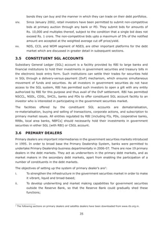 35
bonds they can buy and the manner in which they can trade on their debt portfolios.
xiv. 	 Since January 2002, retail investors have been permitted to submit non-competitive
bids at primary auction through any bank or PD. They submit bids for amounts of
Rs. 10,000 and multiples thereof, subject to the condition that a single bid does not
exceed Rs. 1 crore. The non-competitive bids upto a maximum of 5% of the notified
amount are accepted at the weighted average cut off price/yield.
xv. 	 NDS, CCIL and WDM segment of NSEIL are other important platforms for the debt
market which are discussed in greater detail in subsequent sections.
3.5	CONSTITUENT SGL ACCOUNTS
Subsidiary General Ledger (SGL) account is a facility provided by RBI to large banks and
financial institutions to hold their investments in government securities and treasury bills in
the electronic book entry form. Such institutions can settle their trades for securities held
in SGL through a delivery-versus-payment (DvP) mechanism, which ensures simultaneous
movement of funds and securities. As all investors in government securities do not have
access to the SGL system, RBI has permitted such investors to open a gilt with any entity
authorized by RBI for this purpose and thus avail of the DvP settlement. RBI has permitted
NSCCL, NSDL, CDSL, SHCIL, banks and PDs to offer constituent SGL account facility to an
investor who is interested in participating in the government securities market.
The facilities offered by the constituent SGL accounts are dematerialisation,
re-materialisation, buying and selling of transactions, corporate actions, and subscription to
primary market issues. All entities regulated by RBI [including FIs, PDs, cooperative banks,
RRBs, local area banks, NBFCs] should necessarily hold their investments in government
securities in either SGL (with RBI) or CSGL account.
3.6	 PRIMARY DEALERS
Primary dealers are important intermediaries in the government securities markets introduced
in 1995. In order to broad base the Primary Dealership System, banks were permitted to
undertake Primary Dealership business departmentally in 2006-07. There are now 19 primary
dealers in the debt markets. They act as underwriters in the primary debt markets, and as
market makers in the secondary debt markets, apart from enabling the participation of a
number of constituents in the debt markets.
The objectives of setting up the system of primary dealer’s are2
:
i. 	 To strengthen the infrastructure in the government securities market in order to make
it vibrant, liquid and broad-based;
ii. 	 To develop underwriting and market making capabilities for government securities
outside the Reserve Bank, so that the Reserve Bank could gradually shed these
functions;
2
The following sections on primary dealers and satellite dealers have been downloaded from www.rbi.org.in.
 