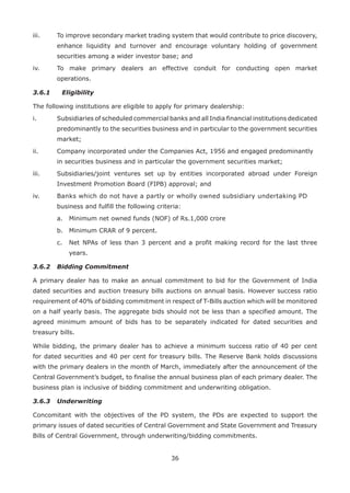 36
iii. 	 To improve secondary market trading system that would contribute to price discovery,
enhance liquidity and turnover and encourage voluntary holding of government
securities among a wider investor base; and
iv. 	 To make primary dealers an effective conduit for conducting open market
operations.
3.6.1	 Eligibility
The following institutions are eligible to apply for primary dealership:
i. 	 Subsidiaries of scheduled commercial banks and all India financial institutions dedicated
predominantly to the securities business and in particular to the government securities
market;
ii. 	 Company incorporated under the Companies Act, 1956 and engaged predominantly 	
in securities business and in particular the government securities market;
iii. 	 Subsidiaries/joint ventures set up by entities incorporated abroad under Foreign
Investment Promotion Board (FIPB) approval; and
iv. 	 Banks which do not have a partly or wholly owned subsidiary undertaking PD 	
business and fulfill the following criteria:
	 a.	 Minimum net owned funds (NOF) of Rs.1,000 crore
	 b.	 Minimum CRAR of 9 percent.
	 c.	 Net NPAs of less than 3 percent and a profit making record for the last three
years.
3.6.2	 Bidding Commitment
A primary dealer has to make an annual commitment to bid for the Government of India
dated securities and auction treasury bills auctions on annual basis. However success ratio
requirement of 40% of bidding commitment in respect of T-Bills auction which will be monitored
on a half yearly basis. The aggregate bids should not be less than a specified amount. The
agreed minimum amount of bids has to be separately indicated for dated securities and
treasury bills.
While bidding, the primary dealer has to achieve a minimum success ratio of 40 per cent
for dated securities and 40 per cent for treasury bills. The Reserve Bank holds discussions
with the primary dealers in the month of March, immediately after the announcement of the
Central Government’s budget, to finalise the annual business plan of each primary dealer. The
business plan is inclusive of bidding commitment and underwriting obligation.
3.6.3	 Underwriting
Concomitant with the objectives of the PD system, the PDs are expected to support the
primary issues of dated securities of Central Government and State Government and Treasury
Bills of Central Government, through underwriting/bidding commitments.
 