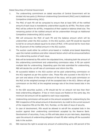37
Dated Securities of Central Government
1. 	 The underwriting commitment on dated securities of Central Government will be
divided into two parts (i) Minimum Underwriting Commitment (MUC) and ii) Additional
Competitive Underwriting (ACU).
2.	 The MUC of each PD will be computed to ensure that at least 50% of the notified
amount of each issue is mandatorily underwritten equally by all PDs. The share under
MUC will be uniform for all PDs, irrespective of their capital or balance sheet size. The
remaining portion of the notified amount will be underwritten through an Additional
Competitive Underwriting (ACU) auction.
3.	 RBI will announce the MUC of each PD and the balance amount which will be
underwritten under the ACU auction. In the ACU auction, each PD would be required
to bid for an amount atleast equal to its share of MUC. A PD cannot bid for more than
the 30 percent of the notified amount in the ACU auction.
4.	 The auction could either be uniform price-based or multiple price-based depending
upon the market conditions and other relevant factors which will be announced before
the underwriting auction of each issue.
5.	 Bids will be tendered by PDs within the stipulated time, indicating both the amount of
the underwriting commitment and underwriting commission rates. A PD can submit
multiple bids for underwriting. Depending upon the bids submitted for underwriting,
RBI will decide the cut-off rate of commission and inform the PDs.
6. 	 All successful bidders in the ACU auction will be paid underwriting commission on
the ACU segment as per the auction rules. Those PDs who succeed in the ACU for 4
per cent and above of the notified amount of the issue, will be paid commission on
the MUC at the weighted average of all the accepted bids in the ACU. Others will get
commission on the MUC at the weighted average rate of the three lowest bids in the
ACU.
7.	 In the GOI securities auction, a PD should bid for an amount not less than their
total underwriting obligation. If two or more issues are floated on the same day, the
minimum bid amount will be applied to each issue separately.
8.	 Underwriting commission will be paid on the amount accepted for underwriting by the
RBI irrespective of the actual amount of devolvement, by credit to the current account
of the respective PDs at the RBI, Fort, Mumbai, on the date of issue of security.
9. 	 In case of devolvement, PDs would be allowed to set-off the accepted bids in the
auction against their underwriting commitment accepted by the Reserve Bank.
Devolvement of securities, if any, on PDs will take place on pro-rata basis, depending
upon the amount of underwriting obligation of each PD after setting off the successful
bids in the auction.
10. 	 RBI reserves the right to accept any amount of underwriting up to 100 percent of the
 