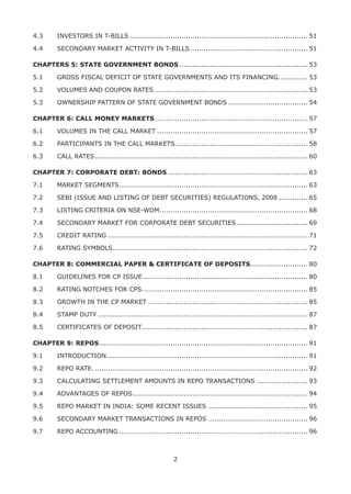 2
4.3	 INVESTORS IN T-BILLS................................................................................. 51
4.4	 SECONDARY MARKET ACTIVITY IN T-BILLS...................................................... 51
CHAPTERS 5: STATE GOVERNMENT BONDS........................................................... 53
5.1 	 GROSS FISCAL DEFICIT OF STATE GOVERNMENTS AND ITS FINANCING.............. 53
5.2	 VOLUMES AND COUPON RATES...................................................................... 53
5.3	 OWNERSHIP PATTERN OF STATE GOVERNMENT BONDS..................................... 54
CHAPTER 6: CALL MONEY MARKETS...................................................................... 57
6.1	 VOLUMES IN THE CALL MARKET..................................................................... 57
6.2	 PARTICIPANTS IN THE CALL MARKETS............................................................. 58
6.3	 CALL RATES................................................................................................. 60
CHAPTER 7: CORPORATE DEBT: BONDS................................................................ 63
7.1	 MARKET SEGMENTS...................................................................................... 63
7.2	 SEBI (ISSUE AND LISTING OF DEBT SECURITIES) REGULATIONS, 2008.............. 65
7.3	 LISTING CRITERIA ON NSE-WDM................................................................... 68
7.4	 SECONDARY MARKET FOR CORPORATE DEBT SECURITIES................................. 69
7.5	 CREDIT RATING........................................................................................... 71
7.6	 RATING SYMBOLS......................................................................................... 72
CHAPTER 8: COMMERCIAL PAPER & CERTIFICATE OF DEPOSITS........................... 80
8.1	 GUIDELINES FOR CP ISSUE........................................................................... 80
8.2	 RATING NOTCHES FOR CPS............................................................................ 85
8.3	 GROWTH IN THE CP MARKET......................................................................... 85
8.4	 STAMP DUTY................................................................................................ 87
8.5	 CERTIFICATES OF DEPOSIT........................................................................... 87
CHAPTER 9: REPOS............................................................................................... 91
9.1	 INTRODUCTION........................................................................................... 91
9.2	 REPO RATE.................................................................................................. 92
9.3	 CALCULATING SETTLEMENT AMOUNTS IN REPO TRANSACTIONS........................ 93
9.4	 ADVANTAGES OF REPOS................................................................................ 94
9.5	 REPO MARKET IN INDIA: SOME RECENT ISSUES.............................................. 95
9.6	 SECONDARY MARKET TRANSACTIONS IN REPOS.............................................. 96
9.7	 REPO ACCOUNTING...................................................................................... 96
 