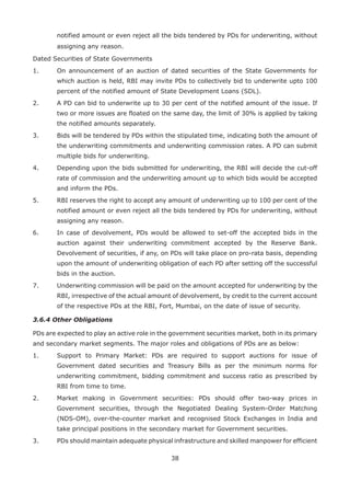 38
notified amount or even reject all the bids tendered by PDs for underwriting, without
assigning any reason.
Dated Securities of State Governments
1.	 On announcement of an auction of dated securities of the State Governments for
which auction is held, RBI may invite PDs to collectively bid to underwrite upto 100
percent of the notified amount of State Development Loans (SDL).
2.	 A PD can bid to underwrite up to 30 per cent of the notified amount of the issue. If
two or more issues are floated on the same day, the limit of 30% is applied by taking
the notified amounts separately.
3.	 Bids will be tendered by PDs within the stipulated time, indicating both the amount of
the underwriting commitments and underwriting commission rates. A PD can submit
multiple bids for underwriting.
4.	 Depending upon the bids submitted for underwriting, the RBI will decide the cut-off
rate of commission and the underwriting amount up to which bids would be accepted
and inform the PDs.
5.	 RBI reserves the right to accept any amount of underwriting up to 100 per cent of the
notified amount or even reject all the bids tendered by PDs for underwriting, without
assigning any reason.
6.	 In case of devolvement, PDs would be allowed to set-off the accepted bids in the
auction against their underwriting commitment accepted by the Reserve Bank.
Devolvement of securities, if any, on PDs will take place on pro-rata basis, depending
upon the amount of underwriting obligation of each PD after setting off the successful
bids in the auction.
7.	 Underwriting commission will be paid on the amount accepted for underwriting by the
RBI, irrespective of the actual amount of devolvement, by credit to the current account
of the respective PDs at the RBI, Fort, Mumbai, on the date of issue of security.
3.6.4 Other Obligations
PDs are expected to play an active role in the government securities market, both in its primary
and secondary market segments. The major roles and obligations of PDs are as below:
1.	 Support to Primary Market: PDs are required to support auctions for issue of
Government dated securities and Treasury Bills as per the minimum norms for
underwriting commitment, bidding commitment and success ratio as prescribed by
RBI from time to time.
2.	 Market making in Government securities: PDs should offer two-way prices in
Government securities, through the Negotiated Dealing System-Order Matching
(NDS-OM), over-the-counter market and recognised Stock Exchanges in India and
take principal positions in the secondary market for Government securities.
3.	 PDs should maintain adequate physical infrastructure and skilled manpower for efficient
 