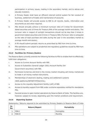 39
participation in primary issues, trading in the secondary market, and to advise and
educate investors.
4.	 A Primary Dealer shall have an efficient internal control system for fair conduct of
business, settlement of trades and maintenance of accounts.
5.	 A Primary Dealer will provide access to RBI to all records, books, information and
documents as and when required.
6.	 PDs should annually achieve a minimum turnover ratio of 5 times for Government
dated securities and 10 times for Treasury Bills of the average month-end stocks. The
turnover ratio in respect of outright transactions should not be less than 3 times in
government dated securities and 6 times in Treasury Bills (Turnover ratio is computed
as the ratio of total purchase and sales during the year in the secondary market to
average month-end stocks).
7.	 A PD should submit periodic returns as prescribed by RBI from time to time.
8.	 PDs operations are subject to prudential and regulatory guidelines issued by RBI from
time to time.
3.6.5 	 Facilities for Primary Dealers
The Reserve Bank currently extends the following facilities to PDs to enable them to effectively
fulfill their obligations:
i. 	 Access to Current Account facility with RBI.
ii. 	 Access to Subsidiary General Ledger (SGL) Account facility (for
	 Government securities) with RBI.
iii. 	 Permission to borrow and lend in the money market including call money 	market and
to trade in all money market instruments.
iv. 	 Memberships of electronic dealing, trading and settlement systems
	 (NDS platforms/INFINET/RTGS/CCIL).
v.	 Access to the Liquidity Adjustment Facility (LAF) of RBI.
vi.	 Access to liquidity support from RBI under a scheme separately notified for standalone
PDs.
vii. 	 Favored access to open market operations by Reserve Bank of India. The facilities are,
however, subject to review, depending upon the market conditions and requirement.
3.6.6 	 Reporting System
Statements / Returns required to be submitted by Primary Dealers to Reserve Bank of India
Sr.
No.
Return/Report Periodicity
1. PDR-I Fortnightly
2. PDR-II Monthly
 