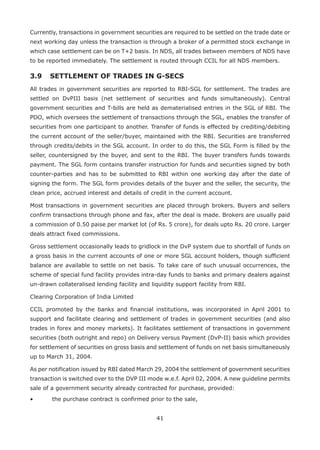 41
Currently, transactions in government securities are required to be settled on the trade date or
next working day unless the transaction is through a broker of a permitted stock exchange in
which case settlement can be on T+2 basis. In NDS, all trades between members of NDS have
to be reported immediately. The settlement is routed through CCIL for all NDS members.
3.9	 SETTLEMENT OF TRADES IN G-SECS
All trades in government securities are reported to RBI-SGL for settlement. The trades are
settled on DvPIII basis (net settlement of securities and funds simultaneously). Central
government securities and T-bills are held as dematerialised entries in the SGL of RBI. The
PDO, which oversees the settlement of transactions through the SGL, enables the transfer of
securities from one participant to another. Transfer of funds is effected by crediting/debiting
the current account of the seller/buyer, maintained with the RBI. Securities are transferred
through credits/debits in the SGL account. In order to do this, the SGL Form is filled by the
seller, countersigned by the buyer, and sent to the RBI. The buyer transfers funds towards
payment. The SGL form contains transfer instruction for funds and securities signed by both
counter-parties and has to be submitted to RBI within one working day after the date of
signing the form. The SGL form provides details of the buyer and the seller, the security, the
clean price, accrued interest and details of credit in the current account.
Most transactions in government securities are placed through brokers. Buyers and sellers
confirm transactions through phone and fax, after the deal is made. Brokers are usually paid
a commission of 0.50 paise per market lot (of Rs. 5 crore), for deals upto Rs. 20 crore. Larger
deals attract fixed commissions.
Gross settlement occasionally leads to gridlock in the DvP system due to shortfall of funds on
a gross basis in the current accounts of one or more SGL account holders, though sufficient
balance are available to settle on net basis. To take care of such unusual occurrences, the
scheme of special fund facility provides intra-day funds to banks and primary dealers against
un-drawn collateralised lending facility and liquidity support facility from RBI.
Clearing Corporation of India Limited
CCIL promoted by the banks and financial institutions, was incorporated in April 2001 to
support and facilitate clearing and settlement of trades in government securities (and also
trades in forex and money markets). It facilitates settlement of transactions in government
securities (both outright and repo) on Delivery versus Payment (DvP-II) basis which provides
for settlement of securities on gross basis and settlement of funds on net basis simultaneously
up to March 31, 2004.
As per notification issued by RBI dated March 29, 2004 the settlement of government securities
transaction is switched over to the DVP III mode w.e.f. April 02, 2004. A new guideline permits
sale of a government security already contracted for purchase, provided:
•	 the purchase contract is confirmed prior to the sale,
 
