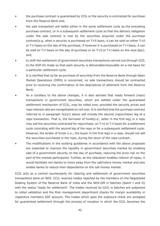 42
•	 the purchase contract is guaranteed by CCIL or the security is contracted for purchase
from the Reserve Bank and,
•	 the sale transaction will settle either in the same settlement cycle as the preceding
purchase contract, or in a subsequent settlement cycle so that the delivery obligation
under the sale contract is met by the securities acquired under the purchase
contract(e.g. when a security is purchased on T+0 basis, it can be sold on either T+0
or T+l basis on the day of the purchase; if however it is purchased on T+l basis, it can
be sold on T+l basis on the day of purchase or on T+0 or T+l basis on the next day);
and,
•	 to shift the settlement of government securities transactions carried out through CCIL
to the DVP-III mode so that each security is deliverable/receivable on a net basis for
a particular settlement cycle.
•	 It is clarified that so far as purchase of securities from the Reserve Bank through Open
Market Operations (OMO) is concerned, no sale transactions should be contracted
prior to receiving the confirmation of the deal/advice of allotment from the Reserve
Bank.
•	 As a corollary to the above changes, it is also advised that ready forward (repo)
transactions in government securities, which are settled under the guaranteed
settlement mechanism of CCIL, may be rolled over, provided the security prices and
repo interest rate are renegotiated on roll over. It is clarified that the purchase contract
referred to in paragraph 3(a)(i) above will include the second (repurchase) leg of a
repo transaction. That is, the borrower of funds(i.e., seller in the first leg) in a repo
may sell the securities contracted for repurchase, on T+0 or T+l basis for a settlement
cycle coinciding with the second leg of the repo or for a subsequent settlement cycle.
However, the lender of funds (i.e.; the buyer in the first leg) in a repo, should not sell
the securities purchased in the repo, during the tenor of the repo contract.
• 	 The modifications in the existing guidelines in accordance with the above proposals
are expected to improve the liquidity in government securities market by enabling
sale of a government security on the day of purchase, reducing the price risk on the
part of the market participants. Further, as the relaxation enables rollover of repos, it
would facilitate non-banks to move away from the call/notice money market and also
enable banks to reduce their dependence on the call money market.
CCIL acts as a central counterparty for clearing and settlement of government securities
transactions done on NDS. CCIL receives trades reported by the members on the Negotiated
Dealing System of the Reserve Bank of India and the NDS-OM in batches (batch I and II)
with the status ‘ready for settlement’. The trades received by CCIL in batches are subjected
to initial validation and the Risk management department checks for margin availability in
respective members SGF account. The trades which pass the exposure check are accepted
for guaranteed settlement through the process of novation in which the CCIL becomes the
 