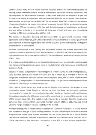 43
Central Counter Party. All such trades received, accepted and due for settlement are taken for
netting on the settlement date to arrive at memberwise securities and fund obligations. The
net obligations for each member in respect of securities and funds are arrived at as per DVP
III method of netting arrangement. Member-wise obligations for securities and funds are then
electronically transmitted to RBI-PDO/DAD for settlement. PDO/DAD undertakes settlement
of securities/funds in the respective member’s account through CCIL’s settlement accounts
and advises CCIL on completion. CCIL has well defined process for handling any settlement
shortage either in funds or in securities. All instances of such shortages are immediately
reported to RBI for necessary action at their end.
The scheme of Securities Lending and Borrowing (SLB) in government securities, made
operational from October 25, 2004, the first in the Country enabled CCIL to borrow government
securities from a member approved by RBI for the exclusive purpose of meeting shortages in
the settlement of transactions.
In order to participate in the clearing and settlement process, the market participants are
required to enroll as members of CCIL. All the members of RBI-NDS are eligible for membership
to the government securities segment of CCIL. The members pay a one-time membership fee
of Rs. 1 lakh.
It provides guaranteed settlement for transactions in government securities through improved
risk management practices viz., daily mark to market margin and maintenance of settlement
guarantee fund..
CCIL has in place a comprehensive risk management system. During the settlement processes,
CCIL assumes certain risks which may arise due to a default by a member to honour its
obligations. Settlement being on Delivery Versus Payment basis, the risk from a default is the
market risk (change in price of the concerned security). CCIL processes are designed to cover
the market risk through its margining process.
CCIL collects Initial Margin and Mark to Market Margin from members in respect of their
outstanding trades. Initial Margin is collected to cover the likely risk from future adverse
movement of prices of the concerned securities. Mark to Market Margin is collected to cover
the notional loss (i.e. the difference between the current market price and the contract price
of the security covered by the trade) already incurred by a member. Both the margins are
computed trade-wise and then aggregated member-wise. In addition, CCIL may also collect
Volatility Margin in case of unusual volatility in the market.
Members are required to keep balances in Settlement Guarantee Fund (SGF) in such a manner
that the same is enough to cover the requirements for both Initial Margin and Mark-to-Market
Margin for the trades done by such members. In case of any shortfall, CCIL makes margin
call and the concerned member is required to meet the shortfall before the specified period
of the next working day. Members’ contribution to the SGF is in the form of eligible Govt.
 