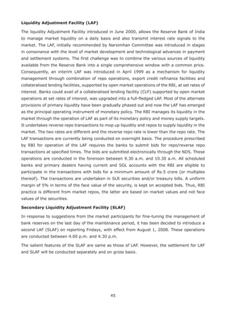 45
Liquidity Adjustment Facility (LAF)
The liquidity Adjustment Facility introduced in June 2000, allows the Reserve Bank of India
to manage market liquidity on a daily basis and also transmit interest rate signals to the
market. The LAF, initially recommended by Narsimhan Committee was introduced in stages
in consonance with the level of market development and technological advances in payment
and settlement systems. The first challenge was to combine the various sources of liquidity
available from the Reserve Bank into a single comprehensive window with a common price.
Consequently, an interim LAF was introduced in April 1999 as a mechanism for liquidity
management through combination of repo operations, export credit refinance facilities and
collateralised lending facilities, supported by open market operations of the RBI, at set rates of
interest. Banks could avail of a collateralised lending facility (CLF) supported by open market
operations at set rates of interest, was upgraded into a full-fledged LAF. Most of the alternate
provisions of primary liquidity have been gradually phased out and now the LAF has emerged
as the principal operating instrument of monetary policy. The RBI manages its liquidity in the
market through the operation of LAF as part of its monetary policy and money supply targets.
It undertakes reverse repo transactions to mop up liquidity and repos to supply liquidity in the
market. The two rates are different and the reverse repo rate is lower than the repo rate. The
LAF transactions are currently being conducted on overnight basis. The procedure prescribed
by RBI for operation of the LAF requires the banks to submit bids for repo/reverse repo
transactions at specified times. The bids are submitted electronically through the NDS. These
operations are conducted in the forenoon between 9.30 a.m. and 10.30 a.m. All scheduled
banks and primary dealers having current and SGL accounts with the RBI are eligible to
participate in the transactions with bids for a minimum amount of Rs.5 crore (or multiples
thereof). The transactions are undertaken in SLR securities and/or treasury bills. A uniform
margin of 5% in terms of the face value of the security, is kept on accepted bids. Thus, RBI
practice is different from market repos, the latter are based on market values and not face
values of the securities.
Secondary Liquidity Adjustment Facility (SLAF)
In response to suggestions from the market participants for fine-tuning the management of
bank reserves on the last day of the maintenance period, it has been decided to introduce a
second LAF (SLAF) on reporting Fridays, with effect from August 1, 2008. These operations
are conducted between 4.00 p.m. and 4.30 p.m.
The salient features of the SLAF are same as those of LAF. However, the settlement for LAF
and SLAF will be conducted separately and on gross basis.
 