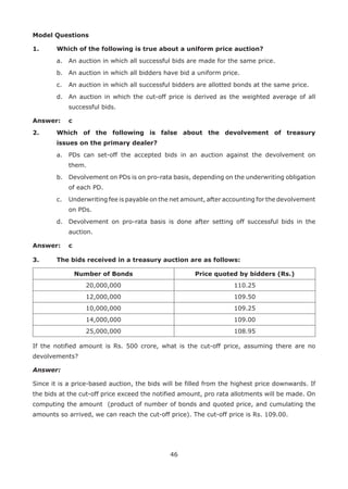 46
Model Questions
1.	 Which of the following is true about a uniform price auction?
	 a.	 An auction in which all successful bids are made for the same price.
	 b.	 An auction in which all bidders have bid a uniform price.
	 c.	 An auction in which all successful bidders are allotted bonds at the same price.
	 d.	 An auction in which the cut-off price is derived as the weighted average of all
successful bids.
Answer: 	 c
2.	 Which of the following is false about the devolvement of treasury
issues on the primary dealer?
	 a.	 PDs can set-off the accepted bids in an auction against the devolvement on
them.
	 b.	 Devolvement on PDs is on pro-rata basis, depending on the underwriting obligation
of each PD.
	 c.	 Underwriting fee is payable on the net amount, after accounting for the devolvement
on PDs.
	 d.	 Devolvement on pro-rata basis is done after setting off successful bids in the
auction.
Answer: 	 c
3.	 The bids received in a treasury auction are as follows:
Number of Bonds Price quoted by bidders (Rs.)
20,000,000 110.25
12,000,000 109.50
10,000,000 109.25
14,000,000 109.00
25,000,000 108.95
If the notified amount is Rs. 500 crore, what is the cut-off price, assuming there are no
devolvements?
Answer:
Since it is a price-based auction, the bids will be filled from the highest price downwards. If
the bids at the cut-off price exceed the notified amount, pro rata allotments will be made. On
computing the amount (product of number of bonds and quoted price, and cumulating the
amounts so arrived, we can reach the cut-off price). The cut-off price is Rs. 109.00.
 