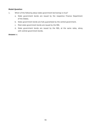 56
Model Question
1. 	 Which of the following about state government borrowings is true?
	 a.	 State government bonds are issued by the respective Finance Department
of the States.
	 b.	 State government bonds are fully guaranteed by the central government.
	 c.	 Most state government bonds are issued by the RBI.
	 d.	 State government bonds are issued by the RBI, at the same rates, along
with central government bonds.
Answer: c
 