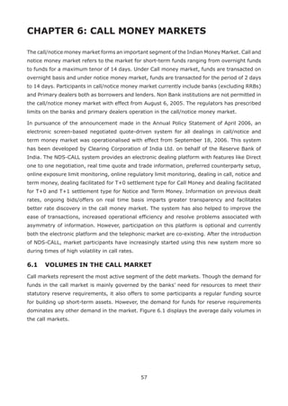 57
CHAPTER 6: CALL MONEY MARKETS
The call/notice money market forms an important segment of the Indian Money Market. Call and
notice money market refers to the market for short-term funds ranging from overnight funds
to funds for a maximum tenor of 14 days. Under Call money market, funds are transacted on
overnight basis and under notice money market, funds are transacted for the period of 2 days
to 14 days. Participants in call/notice money market currently include banks (excluding RRBs)
and Primary dealers both as borrowers and lenders. Non Bank institutions are not permitted in
the call/notice money market with effect from August 6, 2005. The regulators has prescribed
limits on the banks and primary dealers operation in the call/notice money market.
In pursuance of the announcement made in the Annual Policy Statement of April 2006, an
electronic screen-based negotiated quote-driven system for all dealings in call/notice and
term money market was operationalised with effect from September 18, 2006. This system
has been developed by Clearing Corporation of India Ltd. on behalf of the Reserve Bank of
India. The NDS-CALL system provides an electronic dealing platform with features like Direct
one to one negotiation, real time quote and trade information, preferred counterparty setup,
online exposure limit monitoring, online regulatory limit monitoring, dealing in call, notice and
term money, dealing facilitated for T+0 settlement type for Call Money and dealing facilitated
for T+0 and T+1 settlement type for Notice and Term Money. Information on previous dealt
rates, ongoing bids/offers on real time basis imparts greater transparency and facilitates
better rate discovery in the call money market. The system has also helped to improve the
ease of transactions, increased operational efficiency and resolve problems associated with
asymmetry of information. However, participation on this platform is optional and currently
both the electronic platform and the telephonic market are co-existing. After the introduction
of NDS-CALL, market participants have increasingly started using this new system more so
during times of high volatility in call rates.
6.1 	 VOLUMES IN THE CALL MARKET
Call markets represent the most active segment of the debt markets. Though the demand for
funds in the call market is mainly governed by the banks’ need for resources to meet their
statutory reserve requirements, it also offers to some participants a regular funding source
for building up short-term assets. However, the demand for funds for reserve requirements
dominates any other demand in the market. Figure 6.1 displays the average daily volumes in
the call markets.
 