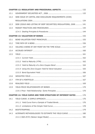 4
CHAPTER 12: REGULATORY AND PROCEDURAL ASPECTS.................................... 132
12.1	 GOVERNMENT SECURITIES ACT , 2006......................................................... 132
12.2	 SEBI ISSUE OF CAPITAL AND DISCLOSURE REQUIREMENTS (ICDR)
	 REGULATIONS 2009................................................................................... 134
12.3	 SEBI (ISSUE AND LISTING OF DEBT SECURITIES) REGULATIONS, 2008............ 141
12.4	 MARKET PRACTICES AND PROCEDURES........................................................ 144
	 12.4.1	 Dealing Principles & Procedures......................................................... 144
CHAPTER 13: VALUATION OF BONDS.................................................................. 155
13.1	 BOND VALUATION FIRST PRINCIPLES............................................................ 155
13.2	 TIME PATH OF A BOND................................................................................ 156
13.3	 VALUING A BOND AT ANY POINT ON THE TIME SCALE..................................... 157
13.4	 ACCRUED INTEREST................................................................................... 160
13.5	 YIELD....................................................................................................... 161
	 13.5.1 	Current Yield................................................................................... 162
	 13.5.2	 Yield to Maturity (YTM).................................................................... 162
	 13.5.3	 Yield to Maturity of a Zero Coupon Bond............................................ 164
	 13.5.4	 Using the Zero-Coupon Yield for Bond Valuation................................. 165
	 13.5.5	 Bond Equivalent Yield....................................................................... 166
13.6	 WEIGHTED YIELD....................................................................................... 167
13.7	 YTM OF A PORTFOLIO................................................................................. 167
13.8	 REALISED YIELD........................................................................................ 169
13.9	 YIELD-PRICE RELATIONSHIPS OF BONDS...................................................... 170
	 13.9.1 Price- Yield Relationship: Some Principles........................................... 170
CHAPTER 14: YIELD CURVE AND TERM STRUCTURE OF INTEREST RATES............ 176
14.1	 YIELD CURVE: A SIMPLE APPROACH............................................................. 176
	 14.1.1	 Yield Curve from a Sample of Traded Bonds....................................... 176
	 14.1.2	 Limitations of the Simple Yield Curve................................................. 178
14.2	 BOOTSTRAPPING........................................................................................ 179
14.3	 ALTERNATE METHODOLOGIES TO ESTIMATE THE YIELD CURVE........................ 180
	 14.3.1 NSE-ZCYC (Nelson Seigel Model)....................................................... 181
 