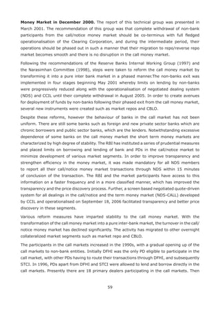 59
Money Market in December 2000. The report of this technical group was presented in
March 2001. The recommendation of this group was that complete withdrawal of non-bank
participants from the call/notice money market should be co-terminus with full fledged
operationalisation of the Clearing Corporation, and during the intermediate period, their
operations should be phased out in such a manner that their migration to repo/reverse repo
market becomes smooth and there is no disruption in the call money market.
Following the recommendations of the Reserve Banks Internal Working Group (1997) and
the Narasimhan Committee (1998), steps were taken to reform the call money market by
transforming it into a pure inter bank market in a phased manner.The non-banks exit was
implemented in four stages beginning May 2001 whereby limits on lending by non-banks
were progressively reduced along with the operationalisation of negotiated dealing system
(NDS) and CCIL until their complete withdrawal in August 2005. In order to create avenues
for deployment of funds by non-banks following their phased exit from the call money market,
several new instruments were created such as market repos and CBLO.
Despite these reforms, however the behaviour of banks in the call market has not been
uniform. There are still some banks such as foreign and new private sector banks which are
chronic borrowers and public sector banks, which are the lenders. Notwithstanding excessive
dependence of some banks on the call money market the short term money markets are
characterized by high degree of stability. The RBI has instituted a series of prudential measures
and placed limits on borrowing and lending of bank and PDs in the call/notice market to
minimize development of various market segments. In order to improve transparency and
strengthen efficiency in the money market, it was made mandatory for all NDS members
to report all their call/notice money market transactions through NDS within 15 minutes
of conclusion of the transaction. The RBI and the market participants have access to this
information on a faster frequency and in a more classified manner, which has improved the
transparency and the price discovery process. Further, a screen based negotiated quote-driven
system for all dealings in the call/notice and the term money market (NDS-CALL) developed
by CCIL and operationalised on September 18, 2006 facilitated transparency and better price
discovery in these segments.
Various reform measures have imparted stability to the call money market. With the
transformation of the call money market into a pure inter-bank market, the turnover in the call/
notice money market has declined significantly. The activity has migrated to other overnight
collateralized market segments such as market repo and CBLO.
The participants in the call markets increased in the 1990s, with a gradual opening up of the
call markets to non-bank entities. Initially DFHI was the only PD eligible to participate in the
call market, with other PDs having to route their transactions through DFHI, and subsequently
STCI. In 1996, PDs apart from DFHI and STCI were allowed to lend and borrow directly in the
call markets. Presently there are 18 primary dealers participating in the call markets. Then
 
