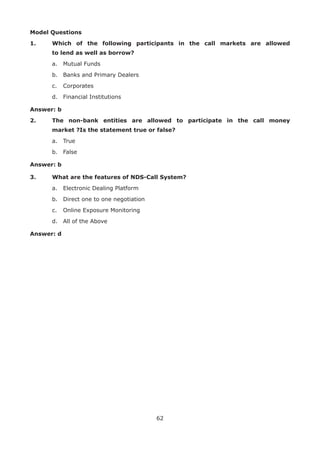 62
Model Questions
1.	 Which of the following participants in the call markets are allowed
to lend as well as borrow?
	 a.	 Mutual Funds
	 b.	 Banks and Primary Dealers
	 c.	 Corporates
	 d.	 Financial Institutions
Answer: b
2.	 The non-bank entities are allowed to participate in the call money
market ?Is the statement true or false?
	 a.	 True
	 b.	 False
Answer: b
3.	 What are the features of NDS-Call System?
	 a.	 Electronic Dealing Platform
	 b.	 Direct one to one negotiation
	 c.	 Online Exposure Monitoring
	 d.	 All of the Above
Answer: d
 