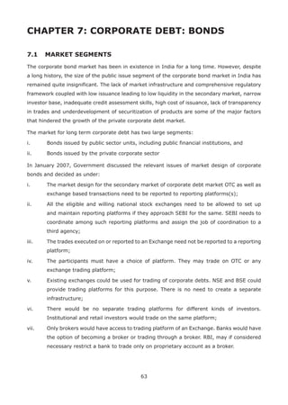 63
CHAPTER 7: CORPORATE DEBT: BONDS
7.1 	 MARKET SEGMENTS
The corporate bond market has been in existence in India for a long time. However, despite
a long history, the size of the public issue segment of the corporate bond market in India has
remained quite insignificant. The lack of market infrastructure and comprehensive regulatory
framework coupled with low issuance leading to low liquidity in the secondary market, narrow
investor base, inadequate credit assessment skills, high cost of issuance, lack of transparency
in trades and underdevelopment of securitization of products are some of the major factors
that hindered the growth of the private corporate debt market.
The market for long term corporate debt has two large segments:
i.	 Bonds issued by public sector units, including public financial institutions, and
ii.	 Bonds issued by the private corporate sector
In January 2007, Government discussed the relevant issues of market design of corporate
bonds and decided as under:
i.	 The market design for the secondary market of corporate debt market OTC as well as
exchange based transactions need to be reported to reporting platforms(s);
ii.	 All the eligible and willing national stock exchanges need to be allowed to set up
and maintain reporting platforms if they approach SEBI for the same. SEBI needs to
coordinate among such reporting platforms and assign the job of coordination to a
third agency;
iii.	 The trades executed on or reported to an Exchange need not be reported to a reporting
platform;
iv.	 The participants must have a choice of platform. They may trade on OTC or any
exchange trading platform;
v.	 Existing exchanges could be used for trading of corporate debts. NSE and BSE could
provide trading platforms for this purpose. There is no need to create a separate
infrastructure;
vi.	 There would be no separate trading platforms for different kinds of investors.
Institutional and retail investors would trade on the same platform;
vii.	 Only brokers would have access to trading platform of an Exchange. Banks would have
the option of becoming a broker or trading through a broker. RBI, may if considered
necessary restrict a bank to trade only on proprietary account as a broker.
 
