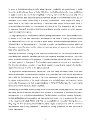 64
In order to facilitate development of a vibrant primary market for corporate bonds in India,
Securities and Exchange Board of India (SEBI) has notified Regulations for Issue and Listing
of Debt Securities to provide for simplified regulatory framework for issuance and listing
of non-convertible debt securities (excluding bonds issued by Governments) issued by any
company, public sector undertaking or statutory corporations. These regulations apply to
public issue of debt securities and listing of debt securities issued through public issue or
on private placement basis on a recognized stock exchange. The Regulations will not apply
to issue and listing of, securitized debt instruments and security receipts for which separate
regulatory regime is in place.
The Regulations provide for rationalized disclosure requirements for public issues and flexibility
to issuers to structure their instruments and decide on the mode of offering, without diluting
the areas of regulatory concern. In case of public issues, while the disclosures specified under
Schedule II of the Companies Act, 1956 shall be made, the Regulations require additional
disclosures about the issuer and the instrument such as nature of instruments, rating rationale,
face value, issue size, etc.
While the requirement of filing of draft offer documents with SEBI for observations has been
done away with, emphasis has been placed on due diligence, adequate disclosures, and credit
rating as the cornerstones of transparency. Regulations prescribe certifications to be filed by
merchant bankers in this regard. The Regulations emphasize on the role and obligations of
the debenture trustees, execution of trust deed, creation of security and creation of debenture
redemption reserve in terms of the Companies Act.
The Regulations enable electronic disclosures. The draft offer document needs to be filed
with the designated stock exchange through a SEBI registered merchant banker who shall be
responsible for due diligence exercise in the issue process and the draft offer document shall
be placed on the websites of the stock exchanges for a period of seven working days inviting
comments. The documents shall be downloadable in PDF or HTML formats. The requirements
for advertisements have also been simplified.
While listing of securities issued to the public is mandatory, the issuers may also list their debt
securities issued on private placement basis subject to compliance of simplified regulatory
requirements as provided in the Regulations. The Regulations provide an enabling framework
for listing of debt securities issued on a private placement basis, even in cases where the equity
of the issuer is not listed. NBFCs and PFIs are exempted from mandatory listing. However,
they may list their privately placed debt securities subject to compliance with the simplified
requirements and Listing Agreement. A rationalized listing agreement for debt securities is
under preparation.
 