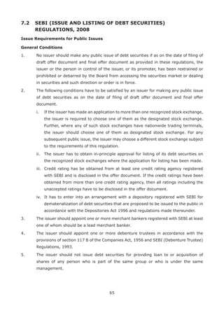 65
7.2 	SEBI (ISSUE AND LISTING OF DEBT SECURITIES)
REGULATIONS, 2008
Issue Requirements for Public Issues
General Conditions
1.	 No issuer should make any public issue of debt securities if as on the date of filing of
draft offer document and final offer document as provided in these regulations, the
issuer or the person in control of the issuer, or its promoter, has been restrained or
prohibited or debarred by the Board from accessing the securities market or dealing
in securities and such direction or order is in force.
2.	 The following conditions have to be satisfied by an issuer for making any public issue
of debt securities as on the date of filing of draft offer document and final offer
document.
	 i.	 If the issuer has made an application to more than one recognized stock exchange,
the issuer is required to choose one of them as the designated stock exchange.
Further, where any of such stock exchanges have nationwide trading terminals,
the issuer should choose one of them as designated stock exchange. For any
subsequent public issue, the issuer may choose a different stock exchange subject
to the requirements of this regulation.
	 ii.	 The issuer has to obtain in-principle approval for listing of its debt securities on
the recognized stock exchanges where the application for listing has been made.
	 iii.	 Credit rating has be obtained from at least one credit rating agency registered
with SEBI and is disclosed in the offer document. If the credit ratings have been
obtained from more than one credit rating agency, then all ratings including the
unaccepted ratings have to be disclosed in the offer document.
	 iv.	 It has to enter into an arrangement with a depository registered with SEBI for
dematerialization of debt securities that are proposed to be issued to the public in
accordance with the Depositories Act 1996 and regulations made thereunder.
3.	 The issuer should appoint one or more merchant bankers registered with SEBI at least
one of whom should be a lead merchant banker.
4.	 The issuer should appoint one or more debenture trustees in accordance with the
provisions of section 117 B of the Companies Act, 1956 and SEBI (Debenture Trustee)
Regulations, 1993.
5.	 The issuer should not issue debt securities for providing loan to or acquisition of
shares of any person who is part of the same group or who is under the same
management.
 