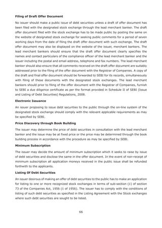 66
Filing of Draft Offer Document
No issuer should make a public issue of debt securities unless a draft of offer document has
been filed with the designated stock exchange through the lead merchant banker. The draft
offer document filed with the stock exchange has to be made public by posting the same on
the website of designated stock exchange for seeking public comments for a period of seven
working days from the date of filing the draft offer document with such exchange. The draft
offer document may also be displayed on the website of the issuer, merchant bankers. The
lead merchant bankers should ensure that the draft offer document clearly specifies the
names and contact particulars of the compliance officer of the lead merchant banker and the
issuer including the postal and email address, telephone and fax numbers. The lead merchant
banker should also ensure that all comments received on the draft offer document are suitably
addressed prior to the filing of the offer document with the Registrar of Companies. A copy of
the draft and final offer document should be forwarded to SEBI for its records, simultaneously
with filing of these documents with the designated stock exchanges. The lead merchant
bankers should prior to filing of the offer document with the Registrar of Companies, furnish
to SEBI a due diligence certificate as per the format provided in Schedule II of SEBI (Issue
and Listing of Debt Securities) Regulations, 2008.
Electronic Issuance
An issuer proposing to issue debt securities to the public through the on-line system of the
designated stock exchange should comply with the relevant applicable requirements as may
be specified by SEBI.
Price Discovery through Book Building
The issuer may determine the price of debt securities in consultation with the lead merchant
banker and the issue may be at fixed price or the price may be determined through the book
building process in accordance with the procedure as may be specified by SEBI.
Minimum Subscription
The issuer may decide the amount of minimum subscription which it seeks to raise by issue
of debt securities and disclose the same in the offer document. In the event of non-receipt of
minimum subscription all application moneys received in the public issue shall be refunded
forthwith to the applicants.
Listing Of Debt Securities
An issuer desirous of making an offer of debt securities to the public has to make an application
for listing to one or more recognized stock exchanges in terms of sub-section (1) of section
73 of the Companies Act, 1956 (1 of 1956). The issuer has to comply with the conditions of
listing of such debt securities as specified in the Listing Agreement with the Stock exchanges
where such debt securities are sought to be listed.
 