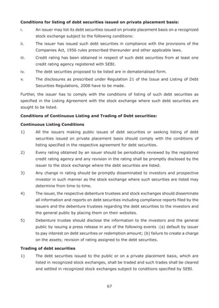 67
Conditions for listing of debt securities issued on private placement basis:
i.	 An issuer may list its debt securities issued on private placement basis on a recognized
stock exchange subject to the following conditions:
ii.	 The issuer has issued such debt securities in compliance with the provisions of the
Companies Act, 1956 rules prescribed thereunder and other applicable laws.
iii.	 Credit rating has been obtained in respect of such debt securities from at least one
credit rating agency registered with SEBI.
iv.	 The debt securities proposed to be listed are in dematerialised form.
v.	 The disclosures as prescribed under Regulation 21 of the Issue and Listing of Debt
Securities Regulations, 2008 have to be made.
Further, the issuer has to comply with the conditions of listing of such debt securities as
specified in the Listing Agreement with the stock exchange where such debt securities are
sought to be listed.
Conditions of Continuous Listing and Trading of Debt securities:
Continuous Listing Conditions
1)	 All the issuers making public issues of debt securities or seeking listing of debt
securities issued on private placement basis should comply with the conditions of
listing specified in the respective agreement for debt securities.
2)	 Every rating obtained by an issuer should be periodically reviewed by the registered
credit rating agency and any revision in the rating shall be promptly disclosed by the
issuer to the stock exchange where the debt securities are listed.
3)	 Any change in rating should be promptly disseminated to investors and prospective
investor in such manner as the stock exchange where such securities are listed may
determine from time to time.
4)	 The issuer, the respective debenture trustees and stock exchanges should disseminate
all information and reports on debt securities including compliance reports filed by the
issuers and the debenture trustees regarding the debt securities to the investors and
the general public by placing them on their websites.
5)	 Debenture trustee should disclose the information to the investors and the general
public by issuing a press release in any of the following events :(a) default by issuer
to pay interest on debt securities or redemption amount; (b) failure to create a charge
on the assets; revision of rating assigned to the debt securities.
Trading of debt securities
1)	 The debt securities issued to the public or on a private placement basis, which are
listed in recognized stock exchanges, shall be traded and such trades shall be cleared
and settled in recognized stock exchanges subject to conditions specified by SEBI.
 