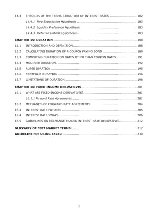 5
14.4	 THEORIES OF THE TERMS STRUCTURE OF INTEREST RATES............................ 182
	 14.4.1	 Pure Expectation Hypothesis............................................................ 183
	 14.4.2	 Liquidity Preference Hypothesis........................................................ 183
	 14.4.3	 Preferred Habitat Hypothesis............................................................. 183
CHAPTER 15: DURATION.................................................................................... 188
15.1	 INTRODUCTION AND DEFINITION................................................................. 188
15.2	 CALCULATING DURATION OF A COUPON PAYING BOND................................... 189
15.3	 COMPUTING DURATION ON DATES OTHER THAN COUPON DATES..................... 191
15.4	 MODIFIED DURATION................................................................................. 192
15.5	 RUPEE DURATION....................................................................................... 195
15.6	 PORTFOLIO DURATION................................................................................ 196
15.7	 LIMITATIONS OF DURATION......................................................................... 198
CHAPTER 16: FIXED INCOME DERIVATIVES........................................................ 201
16.1	 WHAT ARE FIXED-INCOME DERIVATIVES?...................................................... 201
	 16.1.1 Forward Rate Agreements.................................................................. 201
16.2	 MECHANICS OF FORWARD RATE AGREEMENTS............................................... 204
16.3	 INTEREST RATE FUTURES............................................................................ 205
16.4	 INTEREST RATE SWAPS............................................................................... 206
16.5	 GUIDELINES ON EXCHANGE TRADED INTEREST RATE DERIVATIVES................. 212
GLOSSARY OF DEBT MARKET TERMS:.................................................................. 217
GUIDELINE FOR USING EXCEL:........................................................................... 230
 