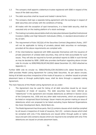 70
1.3	 The company shall appoint a debenture trustee registered with SEBI in respect of the
issue of the debt securities.
1.4	 The debt securities shall be issued and traded h demat form.
1.5	 The company shall sign a separate listing agreement with the exchange in respect of
debt securities and comply with the conditions of listing.
1.6	 All trades with the exception of spot transactions, in a listed debt security, shall be
executed only on the trading platform of a stock exchange.
1.7	 The trading in privately placed debts shall only take place between Qualified Institutional
Investors (QIBs) and High Networth Individuals (HNIs), in standard denomination of
Rs.10 lakh.
1.8	 The requirement of Rule 19(2)(b) of the Securities Contract (Regulation) Rules, 1957
will not be applicable to listing of privately placed debt securities on exchanges,
provided all the above requirements are complied with.
1.9	 If the intermediaries registered with SEBI associate themselves with the issuance of
private placement of unlisted debt securities, they will be held accountable for such
issues. They will also be required to furnish periodical reports to SEBI in such format
as may be decided by SEBI. (SEBI also provides clarification regarding above circular
vide its circular no SEBI/MRD/SE/AT/46/2003 dated December 22, 2003 attached as
Appendix-1)
Further SEBI vide its circular no. SEBI/CFD/DIL/CIR-39/2004/11/01 dated November 01,
2004 provides Model Listing Agreement for Listing Debt Securities. As per above circular,
listing of all debt securities irrespective of the mode of issuance i.e. whether issued on private
placement basis or through public/rights issue, shall be done through a separate Listing
Agreement.
The main features of the Model Listing Agreement are as under:
•	 The Agreement may be used for listing of all debt securities issued by an issuer
irrespective of mode of issuance. The debt securities have been referred as
“debentures” in the agreement and includes debentures as defined in Section 2(12)
of the Companies Act, 1956 and any other debt instruments, which are proposed to
be listed on recognized Stock Exchange. Issuer means any person making an issue of
debentures which are proposed to be listed excluding Supra National Organizations
like Asian Development Bank, World Bank etc.
•	 The Model Agreement has three parts. Part (I) contains clauses which shall be complied
by all issuers irrespective of mode of issuance, Part (II)	 contains clauses which shall
be complied with only if the debentures are issued either through public or rights
issue and part (III) contains clauses which are required to be complied with only if the
debentures are issued on private placement basis.
 