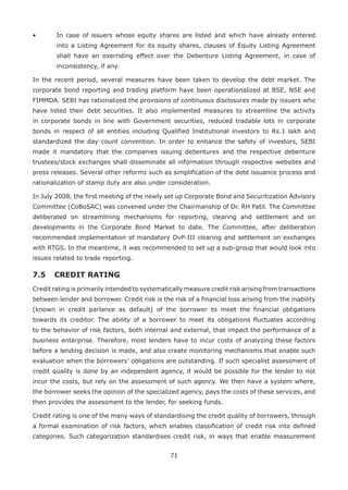 71
•	 In case of issuers whose equity shares are listed and which have already entered
into a Listing Agreement for its equity shares, clauses of Equity Listing Agreement
shall have an overriding effect over the Debenture Listing Agreement, in case of
inconsistency, if any.
In the recent period, several measures have been taken to develop the debt market. The
corporate bond reporting and trading platform have been operationalized at BSE, NSE and
FIMMDA. SEBI has rationalized the provisions of continuous disclosures made by issuers who
have listed their debt securities. It also implemented measures to streamline the activity
in corporate bonds in line with Government securities, reduced tradable lots in corporate
bonds in respect of all entities including Qualified Institutional investors to Rs.1 lakh and
standardized the day count convention. In order to enhance the safety of investors, SEBI
made it mandatory that the companies issuing debentures and the respective debenture
trustees/stock exchanges shall disseminate all information through respective websites and
press releases. Several other reforms such as simplification of the debt issuance process and
rationalization of stamp duty are also under consideration.
In July 2008, the first meeting of the newly set up Corporate Bond and Securitization Advisory
Committee (CoBoSAC) was convened under the Chairmanship of Dr. RH Patil. The Committee
deliberated on streamlining mechanisms for reporting, clearing and settlement and on
developments in the Corporate Bond Market to date. The Committee, after deliberation
recommended implementation of mandatory DvP-III clearing and settlement on exchanges
with RTGS. In the meantime, it was recommended to set up a sub-group that would look into
issues related to trade reporting.
7.5 	CREDIT RATING
Credit rating is primarily intended to systematically measure credit risk arising from transactions
between lender and borrower. Credit risk is the risk of a financial loss arising from the inability
(known in credit parlance as default) of the borrower to meet the financial obligations
towards its creditor. The ability of a borrower to meet its obligations fluctuates according
to the behavior of risk factors, both internal and external, that impact the performance of a
business enterprise. Therefore, most lenders have to incur costs of analyzing these factors
before a lending decision is made, and also create monitoring mechanisms that enable such
evaluation when the borrowers’ obligations are outstanding. If such specialist assessment of
credit quality is done by an independent agency, it would be possible for the lender to not
incur the costs, but rely on the assessment of such agency. We then have a system where,
the borrower seeks the opinion of the specialized agency, pays the costs of these services, and
then provides the assessment to the lender, for seeking funds.
Credit rating is one of the many ways of standardising the credit quality of borrowers, through
a formal examination of risk factors, which enables classification of credit risk into defined
categories. Such categorization standardises credit risk, in ways that enable measurement
 
