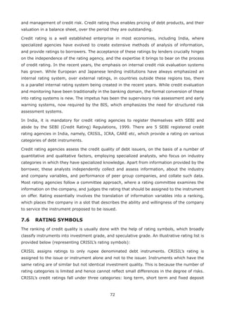 72
and management of credit risk. Credit rating thus enables pricing of debt products, and their
valuation in a balance sheet, over the period they are outstanding.
Credit rating is a well established enterprise in most economies, including India, where
specialized agencies have evolved to create extensive methods of analysis of information,
and provide ratings to borrowers. The acceptance of these ratings by lenders crucially hinges
on the independence of the rating agency, and the expertise it brings to bear on the process
of credit rating. In the recent years, the emphasis on internal credit risk evaluation systems
has grown. While European and Japanese lending institutions have always emphasized an
internal rating system, over external ratings, in countries outside these regions too, there
is a parallel internal rating system being created in the recent years. While credit evaluation
and monitoring have been traditionally in the banking domain, the formal conversion of these
into rating systems is new. The impetus has been the supervisory risk assessment and early
warning systems, now required by the BIS, which emphasizes the need for structured risk
assessment systems.
In India, it is mandatory for credit rating agencies to register themselves with SEBI and
abide by the SEBI (Credit Rating) Regulations, 1999. There are 5 SEBI registered credit
rating agencies in India, namely, CRISIL, ICRA, CARE etc, which provide a rating on various
categories of debt instruments.
Credit rating agencies assess the credit quality of debt issuers, on the basis of a number of
quantitative and qualitative factors, employing specialized analysts, who focus on industry
categories in which they have specialized knowledge. Apart from information provided by the
borrower, these analysts independently collect and assess information, about the industry
and company variables, and performance of peer group companies, and collate such data.
Most rating agencies follow a committee approach, where a rating committee examines the
information on the company, and judges the rating that should be assigned to the instrument
on offer. Rating essentially involves the translation of information variables into a ranking,
which places the company in a slot that describes the ability and willingness of the company
to service the instrument proposed to be issued.
7.6 	RATING SYMBOLS
The ranking of credit quality is usually done with the help of rating symbols, which broadly
classify instruments into investment grade, and speculative grade. An illustrative rating list is
provided below (representing CRISIL’s rating symbols):
CRISIL assigns ratings to only rupee denominated debt instruments. CRISIL’s rating is
assigned to the issue or instrument alone and not to the issuer. Instruments which have the
same rating are of similar but not identical investment quality. This is because the number of
rating categories is limited and hence cannot reflect small differences in the degree of risks.
CRISIL’s credit ratings fall under three categories: long term, short term and fixed deposit
 