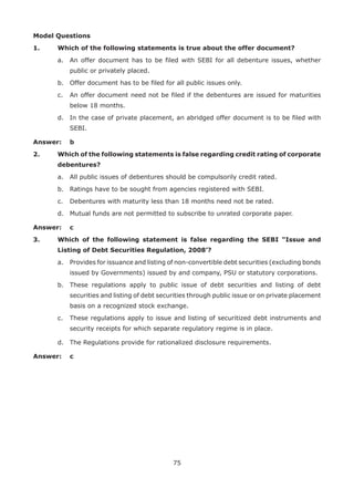 75
Model Questions
1.	 Which of the following statements is true about the offer document?
	 a.	 An offer document has to be filed with SEBI for all debenture issues, whether
public or privately placed.
	 b.	 Offer document has to be filed for all public issues only.
	 c.	 An offer document need not be filed if the debentures are issued for maturities
below 18 months.
	 d.	 In the case of private placement, an abridged offer document is to be filed with
SEBI.
Answer: 	 b
2.	 Which of the following statements is false regarding credit rating of corporate
debentures?
	 a.	 All public issues of debentures should be compulsorily credit rated.
	 b.	 Ratings have to be sought from agencies registered with SEBI.
	 c.	 Debentures with maturity less than 18 months need not be rated.
	 d.	 Mutual funds are not permitted to subscribe to unrated corporate paper.
Answer: 	 c
3.	 Which of the following statement is false regarding the SEBI “Issue and
Listing of Debt Securities Regulation, 2008’?
	 a.	 Provides for issuance and listing of non-convertible debt securities (excluding bonds
issued by Governments) issued by and company, PSU or statutory corporations.
	 b.	 These regulations apply to public issue of debt securities and listing of debt
securities and listing of debt securities through public issue or on private placement
basis on a recognized stock exchange.
	 c.	 These regulations apply to issue and listing of securitized debt instruments and
security receipts for which separate regulatory regime is in place.
	 d.	 The Regulations provide for rationalized disclosure requirements.
Answer: 	 c
 
