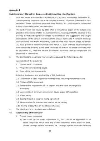 76
Appendix I
Sub: Secondary Market for Corporate Debt Securities- Clarifications
1.	 SEBI had issued a circular No.SEBI/MRD/SE/AT/36/2003/30/09 dated September 30,
2003 stipulating the conditions to be complied in respect of private placement of debt
securities. These conditions governed three aspects, viz., and issuance, listing and
trading of privately placed debt securities.
2.	 The said circular was issued by SEBI after a consultative paper on the subject was
placed on the web site of SEBI for public comments. Subsequent to the issuance of the
circular, market participants have made representations and suggestions and sought
clarifications on the various provisions of the circular from SEBI. A series of meetings
were also held with them. Meanwhile, SEBI has vide press release dated November
25, 2003 granted a transition period up to March 31, 2004 to those issuer companies
who had issued privately placed debt securities but did not list those securities prior
to September 30, 2003 (the date of the circular) to enable them to comply with the
provisions of the circular.
3.	 The clarifications sought and representations covered the following aspects:
	 Applicability of the circular to
	 i.	 Type of issue r companies
	 ii.	 Prospective and existing issues
	 iii.	 Tenor of the debt instruments
	 Extent of disclosures and applicability of DIP Guidelines
	 3.3	 Association of SEBI registered intermediaries, including merchant bankers
	 3.4	 Vetting of Offer document
	 3.5	 Whether the requirement of 1% deposit with the stock exchange/s is 	
mandatory
	 3.6	 Applicability of minimum subscription clause as per DIP guidelines
	 3.7	 Credit rating
	 3.8	 Listing through a separate listing agreement
	 3.9	 Denomination for issuance and market lot for trading
	 3.10 Trading of securities on the stock exchanges.
4.	 The clarifications to the above are as follows:
4.1 	 Applicability of the circular
	 i.	 Type of Issuer companies
		 a)	 The SEBI circular dated September 30, 2003 would be applicable to all
listed companies which have any of their securities, either equity or debt,
offered through an offer document, i.e., through a public issue and listed on
 