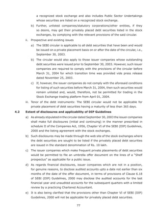 77
a recognized stock exchange and also includes Public Sector Undertakings
whose securities are listed on a recognized stock exchange.
		 b)	 Further, unlisted companies/statutory corporations/other entities, if they
so desire, may get their privately placed debt securities listed in the stock
exchanges, by complying with the relevant provisions of the said circular.
	 ii.	 Prospective and existing issues
		 a)	 The SEBI circular is applicable to all debt securities that have been and would
be issued on a private placement basis on or after the date of the circular, i.e.,
September 30, 2003.
		 b)	 The circular would also apply to those issuer companies whose outstanding
debt securities were issued prior to September 30, 2003. However, such issuer
companies are required to comply with the provisions of the circular before
March 31, 2004 for which transition time was provided vide press release
dated November 25, 2003.
		 c)	 If, however, the issuer companies do not comply with the aforesaid conditions
for listing of such securities before March 31, 2004, then such securities would
remain unlisted and, would, therefore, not be permitted for trading in the
Stock Exchange trading platform from April 01, 2004.
	 iii.	 Tenor of the debt instruments: The SEBI circular would not be applicable for
private placement of debt securities having a maturity of less than 365 days.
4.2	 Extent of disclosures and applicability of DIP Guidelines
	 a)	 As already stipulated in the circular dated September 30, 2003 the issuer companies
shall make full disclosures (initial and continuing) in the manner prescribed in
schedule II of the Companies Act, 1956, Chapter VI of the SEBI (DIP) Guidelines,
2000 and the listing agreement with the stock exchanges.
	 b)	 Such disclosures may be made through the web site of the stock exchanges where
the debt securities are sought to be listed if the privately placed debt securities
are issued in the standard denomination of Rs. 10 lakh.
	 c)	 The issuer companies which make frequent private placements of debt securities
would be permitted to file an umbrella offer document on the lines of a “Shelf
prospectus” as applicable for a public issue.
	 d)	 As regards financial disclosures, issuer companies which are not in a position,
for genuine reasons, to disclose audited accounts upto a date not earlier than six
months of the date of the offer document, in terms of provisions of Clause 6.18
of SEBI (DIP) Guidelines, 2000 may disclose the audited accounts for the last
financial year and unaudited accounts for the subsequent quarters with a limited
review by a practicing Chartered Accountant.
	 e)	 It is also being clarified that the provisions other than Chapter VI of SEBI (DIP)
Guidelines, 2000 will not be applicable for privately placed debt securities.
 