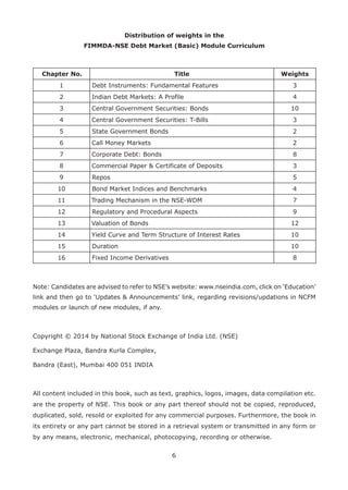 6
Distribution of weights in the
FIMMDA-NSE Debt Market (Basic) Module Curriculum
Chapter No. Title Weights
1 Debt Instruments: Fundamental Features 3
2 Indian Debt Markets: A Profile 4
3 Central Government Securities: Bonds 10
4 Central Government Securities: T-Bills 3
5 State Government Bonds 2
6 Call Money Markets 2
7 Corporate Debt: Bonds 8
8 Commercial Paper & Certificate of Deposits 3
9 Repos 5
10 Bond Market Indices and Benchmarks 4
11 Trading Mechanism in the NSE-WDM 7
12 Regulatory and Procedural Aspects 9
13 Valuation of Bonds 12
14 Yield Curve and Term Structure of Interest Rates 10
15 Duration 10
16 Fixed Income Derivatives 8
Note: Candidates are advised to refer to NSE’s website: www.nseindia.com, click on ‘Education’
link and then go to ‘Updates & Announcements’ link, regarding revisions/updations in NCFM
modules or launch of new modules, if any.
Copyright © 2014 by National Stock Exchange of India Ltd. (NSE)
Exchange Plaza, Bandra Kurla Complex,
Bandra (East), Mumbai 400 051 INDIA
All content included in this book, such as text, graphics, logos, images, data compilation etc.
are the property of NSE. This book or any part thereof should not be copied, reproduced,
duplicated, sold, resold or exploited for any commercial purposes. Furthermore, the book in
its entirety or any part cannot be stored in a retrieval system or transmitted in any form or
by any means, electronic, mechanical, photocopying, recording or otherwise.
 
