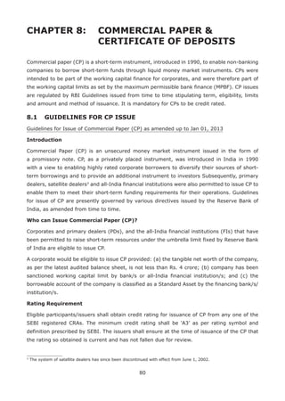 80
CHAPTER 8: 	COMMERCIAL PAPER 
				CERTIFICATE OF DEPOSITS
Commercial paper (CP) is a short-term instrument, introduced in 1990, to enable non-banking
companies to borrow short-term funds through liquid money market instruments. CPs were
intended to be part of the working capital finance for corporates, and were therefore part of
the working capital limits as set by the maximum permissible bank finance (MPBF). CP issues
are regulated by RBI Guidelines issued from time to time stipulating term, eligibility, limits
and amount and method of issuance. It is mandatory for CPs to be credit rated.
8.1 	 GUIDELINES FOR CP ISSUE
Guidelines for Issue of Commercial Paper (CP) as amended up to Jan 01, 2013
Introduction
Commercial Paper (CP) is an unsecured money market instrument issued in the form of
a promissory note. CP, as a privately placed instrument, was introduced in India in 1990
with a view to enabling highly rated corporate borrowers to diversify their sources of short-
term borrowings and to provide an additional instrument to investors Subsequently, primary
dealers, satellite dealers3
and all-India financial institutions were also permitted to issue CP to
enable them to meet their short-term funding requirements for their operations. Guidelines
for issue of CP are presently governed by various directives issued by the Reserve Bank of
India, as amended from time to time.
Who can Issue Commercial Paper (CP)?
Corporates and primary dealers (PDs), and the all-India financial institutions (FIs) that have
been permitted to raise short-term resources under the umbrella limit fixed by Reserve Bank
of India are eligible to issue CP.
A corporate would be eligible to issue CP provided: (a) the tangible net worth of the company,
as per the latest audited balance sheet, is not less than Rs. 4 crore; (b) company has been
sanctioned working capital limit by bank/s or all-India financial institution/s; and (c) the
borrowable account of the company is classified as a Standard Asset by the financing bank/s/
institution/s.
Rating Requirement
Eligible participants/issuers shall obtain credit rating for issuance of CP from any one of the
SEBI registered CRAs. The minimum credit rating shall be ‘A3’ as per rating symbol and
definition prescribed by SEBI. The issuers shall ensure at the time of issuance of the CP that
the rating so obtained is current and has not fallen due for review.
3
The system of satellite dealers has since been discontinued with effect from June 1, 2002.
 