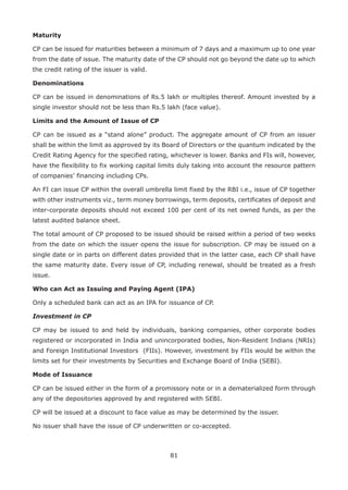 81
Maturity
CP can be issued for maturities between a minimum of 7 days and a maximum up to one year
from the date of issue. The maturity date of the CP should not go beyond the date up to which
the credit rating of the issuer is valid.
Denominations
CP can be issued in denominations of Rs.5 lakh or multiples thereof. Amount invested by a
single investor should not be less than Rs.5 lakh (face value).
Limits and the Amount of Issue of CP
CP can be issued as a “stand alone” product. The aggregate amount of CP from an issuer
shall be within the limit as approved by its Board of Directors or the quantum indicated by the
Credit Rating Agency for the specified rating, whichever is lower. Banks and FIs will, however,
have the flexibility to fix working capital limits duly taking into account the resource pattern
of companies’ financing including CPs.
An FI can issue CP within the overall umbrella limit fixed by the RBI i.e., issue of CP together
with other instruments viz., term money borrowings, term deposits, certificates of deposit and
inter-corporate deposits should not exceed 100 per cent of its net owned funds, as per the
latest audited balance sheet.
The total amount of CP proposed to be issued should be raised within a period of two weeks
from the date on which the issuer opens the issue for subscription. CP may be issued on a
single date or in parts on different dates provided that in the latter case, each CP shall have
the same maturity date. Every issue of CP, including renewal, should be treated as a fresh
issue.
Who can Act as Issuing and Paying Agent (IPA)
Only a scheduled bank can act as an IPA for issuance of CP.
Investment in CP
CP may be issued to and held by individuals, banking companies, other corporate bodies
registered or incorporated in India and unincorporated bodies, Non-Resident Indians (NRIs)
and Foreign Institutional Investors (FIIs). However, investment by FIIs would be within the
limits set for their investments by Securities and Exchange Board of India (SEBI).
Mode of Issuance
CP can be issued either in the form of a promissory note or in a dematerialized form through
any of the depositories approved by and registered with SEBI.
CP will be issued at a discount to face value as may be determined by the issuer.
No issuer shall have the issue of CP underwritten or co-accepted.
 