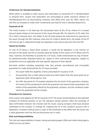 82
Preference for Dematerialisation
While option is available to both issuers and subscribers to issue/hold CP in dematerialised
or physical form, issuers and subscribers are encouraged to prefer exclusive reliance on
dematerialised form of issue/holding. However, with effect from June 30, 2001, banks, FIs
and PDs are directed to make fresh investments and hold CP only in dematerialised form.
Payment of CP
The initial investor in CP shall pay the discounted value of the CP by means of a crossed
account payee cheque to the account of the issuer through IPA. On maturity of CP, when the
CP is held in physical form, the holder of the CP shall present the instrument for payment to
the issuer through the IPA. However, when the CP is held in demat form, the holder of the CP
will have to get it redeemed through the depository and receive payment from the IPA.
Stand-by Facility
In view of CP being a ‘stand alone’ product, it would not be obligatory in any manner on
the part of the banks and FIs to provide stand-by facility to the issuers of CP. Banks and FIs
have, however, the flexibility to provide for a CP issue, credit enhancement by way of stand-
by assistance/credit, back­stop facility etc. based on their commercial judgment, subject to
prudential norms as applicable and with specific approval of their Boards.
Non-bank entities including corporates may also provide unconditional and irrevocable
guarantee for credit enhancement for CP issue provided:
i.	 the issuer fulfils the eligibility criteria prescribed for issuance of CP;
ii.	 the guarantor has a credit rating at least one notch higher than the issuer given by an
approved credit rating agency; and
iii.	 the offer document for CP properly discloses the net worth of the guarantor company,
the names of the companies to which the guarantor has issued similar guarantees, the
extent of the guarantees offered by the guarantor company, and the conditions under
which the guarantee will be invoked.
Procedure for Issuance
Every issuer must appoint an IPA for issuance of CP. The issuer should disclose to the potential
investors its financial position as per the standard market practice. After the exchange of
deal confirmation between the investor and the issuer, issuing company shall issue physical
certificates to the investor or arrange for crediting the CP to the investor’s account with a
depository. Investors shall be given a copy of IPA certificate to the effect that the issuer has
a valid agreement with the IPA and documents are in order.
Role and Responsibilities
The role and responsibilities of issuer, issuing and paying agent (IPA) and credit rating agency
(CRA) are set out below:
 