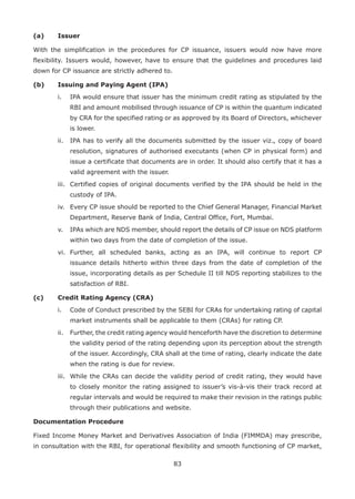 83
(a)	 Issuer
With the simplification in the procedures for CP issuance, issuers would now have more
flexibility. Issuers would, however, have to ensure that the guidelines and procedures laid
down for CP issuance are strictly adhered to.
(b)	 Issuing and Paying Agent (IPA)
	 i.	 IPA would ensure that issuer has the minimum credit rating as stipulated by the
RBI and amount mobilised through issuance of CP is within the quantum indicated
by CRA for the specified rating or as approved by its Board of Directors, whichever
is lower.
	 ii.	 IPA has to verify all the documents submitted by the issuer viz., copy of board
resolution, signatures of authorised executants (when CP in physical form) and
issue a certificate that documents are in order. It should also certify that it has a
valid agreement with the issuer.
	 iii.	 Certified copies of original documents verified by the IPA should be held in the
custody of IPA.
	 iv.	 Every CP issue should be reported to the Chief General Manager, Financial Market
Department, Reserve Bank of India, Central Office, Fort, Mumbai.
	 v.	 IPAs which are NDS member, should report the details of CP issue on NDS platform
within two days from the date of completion of the issue.
	 vi.	 Further, all scheduled banks, acting as an IPA, will continue to report CP
issuance details hitherto within three days from the date of completion of the
issue, incorporating details as per Schedule II till NDS reporting stabilizes to the
satisfaction of RBI.
(c) 	 Credit Rating Agency (CRA)
	 i.	 Code of Conduct prescribed by the SEBI for CRAs for undertaking rating of capital
market instruments shall be applicable to them (CRAs) for rating CP.
	 ii.	 Further, the credit rating agency would henceforth have the discretion to determine
the validity period of the rating depending upon its perception about the strength
of the issuer. Accordingly, CRA shall at the time of rating, clearly indicate the date
when the rating is due for review.
	 iii.	 While the CRAs can decide the validity period of credit rating, they would have
to closely monitor the rating assigned to issuer’s vis-à-vis their track record at
regular intervals and would be required to make their revision in the ratings public
through their publications and website.
Documentation Procedure
Fixed Income Money Market and Derivatives Association of India (FIMMDA) may prescribe,
in consultation with the RBI, for operational flexibility and smooth functioning of CP market,
 