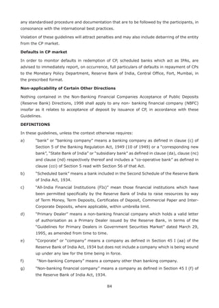 84
any standardised procedure and documentation that are to be followed by the participants, in
consonance with the international best practices.
Violation of these guidelines will attract penalties and may also include debarring of the entity
from the CP market.
Defaults in CP market
In order to monitor defaults in redemption of CP, scheduled banks which act as IPAs, are
advised to immediately report, on occurrence, full particulars of defaults in repayment of CPs
to the Monetary Policy Department, Reserve Bank of India, Central Office, Fort, Mumbai, in
the prescribed format.
Non-applicability of Certain Other Directions
Nothing contained in the Non-Banking Financial Companies Acceptance of Public Deposits
(Reserve Bank) Directions, 1998 shall apply to any non- banking financial company (NBFC)
insofar as it relates to acceptance of deposit by issuance of CP, in accordance with these
Guidelines.
DEFINITIONS
In these guidelines, unless the context otherwise requires:
a)	 “bank” or “banking company” means a banking company as defined in clause (c) of
Section 5 of the Banking Regulation Act, 1949 (10 of 1949) or a “corresponding new
bank”, “State Bank of India” or “subsidiary bank” as defined in clause (da), clause (nc)
and clause (nd) respectively thereof and includes a “co-operative bank” as defined in
clause (cci) of Section 5 read with Section 56 of that Act.
b)	 “Scheduled bank” means a bank included in the Second Schedule of the Reserve Bank
of India Act, 1934.
c)	 “All-India Financial Institutions (FIs)” mean those financial institutions which have
been permitted specifically by the Reserve Bank of India to raise resources by way
of Term Money, Term Deposits, Certificates of Deposit, Commercial Paper and Inter-
Corporate Deposits, where applicable, within umbrella limit.
d)	 “Primary Dealer” means a non-banking financial company which holds a valid letter
of authorisation as a Primary Dealer issued by the Reserve Bank, in terms of the
“Guidelines for Primary Dealers in Government Securities Market” dated March 29,
1995, as amended from time to time.
e)	 “Corporate” or “company” means a company as defined in Section 45 I (aa) of the
Reserve Bank of India Act, 1934 but does not include a company which is being wound
up under any law for the time being in force.
f)	 “Non-banking Company” means a company other than banking company.
g)	 “Non-banking financial company” means a company as defined in Section 45 I (f) of
the Reserve Bank of India Act, 1934.
 