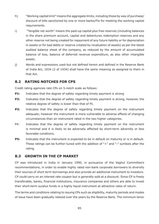 85
h)	 “Working capital limit” means the aggregate limits, including those by way of purchase/
discount of bills sanctioned by one or more banks/FIs for meeting the working capital
requirements.
i)	 “Tangible net worth” means the paid-up capital plus free reserves (including balances
in the share premium account, capital and debentures redemption reserves and any
other reserve not being created for repayment of any future liability or for depreciation
in assets or for bad debts or reserve created by revaluation of assets) as per the latest
audited balance sheet of the company, as reduced by the amount of accumulated
balance of loss, balance of deferred revenue expenditure, as also other intangible
assets.
j)	 Words and expressions used but not defined herein and defined in the Reserve Bank
of India Act, 1934 (2 of 1934) shall have the same meaning as assigned to them in
that Act.
8.2 	RATING NOTCHES FOR CPS
Credit rating agencies rate CPs on 5-notch scale as follows:
P1: 	 Indicates that the degree of safety regarding timely payment is strong
P2: 	 Indicates that the degree of safety regarding timely payment is strong, however, the
relative degree of safety is lower than that of PI.
P3: 	 Indicates that the degree of safety regarding timely payment on the instrument
adequate; however the instrument is more vulnerable to adverse effects of changing
circumstances than an instrument rated in the two higher categories.
P4: 	 Indicates that the degree of safety regarding timely payment on the instrument
is minimal and it is likely to be adversely affected by short-term adversity or less
favorable conditions.
P5: 	 Indicates that the instrument is expected to be in default on maturity or is in default.
These ratings can be further tuned with the addition of “+” and “-” symbols after the
rating.
8.3 	 GROWTH IN THE CP MARKET
CP was introduced in India in January 1990, in pursuance of the Vaghul Committee’s
recommendations, in order to enable highly rated non-bank corporate borrowers to diversify
their sources of short term borrowings and also provide an additional instrument to investors.
CP could carry on an interest rate coupon but is generally sold at a discount. Since CP is freely
transferable, banks, financial institutions, insurance companies and others are able to invest
their short-term surplus funds in a highly liquid instrument at attractive rates of return.
The terms and conditions relating to issuing CPs such as eligibility, maturity periods and modes
of issue have been gradually relaxed over the years by the Reserve Bank. The minimum tenor
 