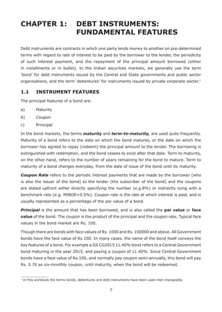7
CHAPTER 1: 	 DEBT INSTRUMENTS:
				 FUNDAMENTAL FEATURES
Debt instruments are contracts in which one party lends money to another on pre-determined
terms with regard to rate of interest to be paid by the borrower to the lender, the periodicity
of such interest payment, and the repayment of the principal amount borrowed (either
in installments or in bullet). In the Indian securities markets, we generally use the term
‘bond’ for debt instruments issued by the Central and State governments and public sector
organisations, and the term ‘debentures’ for instruments issued by private corporate sector.1
1.1 	 INSTRUMENT FEATURES
The principal features of a bond are:
a)	 Maturity
b)	 Coupon
c)	 Principal
In the bond markets, the terms maturity and term-to-maturity, are used quite frequently.
Maturity of a bond refers to the date on which the bond matures, or the date on which the
borrower has agreed to repay (redeem) the principal amount to the lender. The borrowing is
extinguished with redemption, and the bond ceases to exist after that date. Term to maturity,
on the other hand, refers to the number of years remaining for the bond to mature. Term to
maturity of a bond changes everyday, from the date of issue of the bond until its maturity.
Coupon Rate refers to the periodic interest payments that are made by the borrower (who
is also the issuer of the bond) to the lender (the subscriber of the bond) and the coupons
are stated upfront either directly specifying the number (e.g.8%) or indirectly tying with a
benchmark rate (e.g. MIBOR+0.5%). Coupon rate is the rate at which interest is paid, and is
usually represented as a percentage of the par value of a bond.
Principal is the amount that has been borrowed, and is also called the par value or face
value of the bond. The coupon is the product of the principal and the coupon rate. Typical face
values in the bond market are Rs. 100.
Though there are bonds with face values of Rs. 1000 and Rs. 100000 and above. All Government
bonds have the face value of Rs.100. In many cases, the name of the bond itself conveys the
key features of a bond. For example a GS CG2015 11.40% bond refers to a Central Government
bond maturing in the year 2015, and paying a coupon of 11.40%. Since Central Government
bonds have a face value of Rs.100, and normally pay coupon semi-annually, this bond will pay
Rs. 5.70 as six-monthly coupon, until maturity, when the bond will be redeemed.
1
In this workbook the terms bonds, debentures and debt instruments have been used inter-changeably.
 