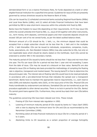 88
dematerialised form or as a Usance Promissory Note, for funds deposited at a bank or other
eligible financial institution for a specified time period. Guidelines for issue of CDs are presently
governed by various directives issued by the Reserve Bank of India.
CDs can be issued by (i) scheduled commercial banks excluding Regional Rural Banks (RRBs)
and Local Area Banks (LABs); and (ii) select all-India Financial Institutions that have been
permitted by RBI to raise short-term resources within the umbrella limit fixed by RBI.
Banks have the freedom to issue CDs depending on their requirements. An FI may issue CDs
within the overall umbrella limit fixed by RBI, i.e., issue of CD together with other instruments,
viz., term money, term deposits, commercial papers and inter-corporate deposits should not
exceed 100 per cent of its net owned funds, as per the latest audited balance sheet.
Minimum amount of a CD should be Rs. 1 lakh, i.e., the minimum deposit that could be
accepted from a single subscriber should not be less than Rs. 1 lakh and in the multiples
of Rs. 1 lakh thereafter. CDs can be issued to individuals, corporations, companies, trusts,
funds, associations, etc. Non-Resident Indians (NRIs) may also subscribe to CDs, but only on
non-repatriable basis which should be clearly stated on the Certificate. Such CDs cannot be
endorsed to another NRI in the secondary market.
The maturity period of CDs issued ty banks should be not less than 7 days and not more than
one year. The FIs can issue CDs for a period not less than 1 year and not exceeding 3 years
from the date of issue. CDs may be issued at a discount on face value. Banks/FIs are also
allowed to issue CDs on floating rate basis provided the methodology of compiling the floating
rate is objective, transparent and market-based. The issuing bank/FI is free to determine the
discount/coupon rate. The interest rate on floating rate CDs would have to be reset periodically
in accordance with a pre-determined formula that indicates the spread over a transparent
benchmark. Banks have to maintain the appropriate reserve requirements, i.e., cash reserve
ratio (CRR) and statutory liquidity ratio (SLR), on the issue price of the CDs. Physical CDs are
freely transferable by endorsement and delivery. Dematted CDs can be transferred as per the
procedure applicable to other demat securities. There is no lock-in period for the CDs. Banks/
FIs cannot grant loans against CDs. Furthermore, they cannot buy-back their own CDs before
maturity
The guidelines concerning CDs have been relaxed over time. These include
i.	 Freeing of CDs from interest rate regulation in 1992.
ii.	 Lowering of minimum maturity period of CDs issued by banks to 7 days (April 2005)
with a view to aligning the minimum tenor for CPs and CDs as recommended by the
Narsimhan Committee (1998).
iii.	 Permitting select all-India financial institutions to issue CDs for a maturity period of 1
to 3 years.
iv.	 Abolishing limits to CD issuances as a certain proportion of average fortnightly
 