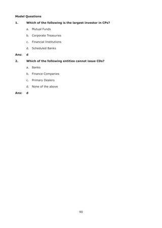 90
Model Questions
1. 	 Which of the following is the largest investor in CPs?
	 a.	 Mutual Funds
	 b.	 Corporate Treasuries
	 c.	 Financial Institutions
	 d.	 Scheduled Banks
Ans: 	 d
2. 	 Which of the following entities cannot issue CDs?
	 a.	 Banks
	 b.	 Finance Companies
	 c.	 Primary Dealers
	 d.	 None of the above
Ans: 	 d
 
