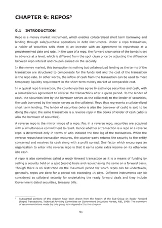 91
CHAPTER 9: REPOS5
9.1 	 INTRODUCTION
Repo is a money market instrument, which enables collateralized short term borrowing and
lending through sale/purchase operations in debt instruments. Under a repo transaction,
a holder of securities sells them to an investor with an agreement to repurchase at a
predetermined date and rate. In the case of a repo, the forward clean price of the bonds is set
in advance at a level, which is different from the spot clean price by adjusting the difference
between repo interest and coupon earned on the security.
In the money market, this transaction is nothing but collateralized lending as the terms of the
transaction are structured to compensate for the funds lent and the cost of the transaction
is the repo rate. In other words, the inflow of cash from the transaction can be used to meet
temporary liquidity requirement in the short-term money market at comparable cost.
In a typical repo transaction, the counter-parties agree to exchange securities and cash, with
a simultaneous agreement to reverse the transactions after a given period. To the lender of
cash, the securities lent by the borrower serves as the collateral; to the lender of securities,
the cash borrowed by the lender serves as the collateral. Repo thus represents a collateralized
short term lending. The lender of securities (who is also the borrower of cash) is said to be
doing the repo; the same transaction is a reverse repo in the books of lender of cash (who is
also the borrower of securities).
A reverse repo is the mirror image of a repo. For, in a reverse repo, securities are acquired
with a simultaneous commitment to resell. Hence whether a transaction is a repo or a reverse
repo is determined only in terms of who initiated the first leg of the transaction. When the
reverse repurchase transaction matures, the counter-party returns the security to the entity
concerned and receives its cash along with a profit spread. One factor which encourages an
organization to enter into reverse repo is that it earns some extra income on its otherwise
idle cash.
A repo is also sometimes called a ready forward transaction as it is a means of funding by
selling a security held on a spot (ready) basis and repurchasing the same on a forward basis.
Though there is no restriction on the maximum period for which repos can be undertaken,
generally, repos are done for a period not exceeding 14 days. Different instruments can be
considered as collateral security for undertaking the ready forward deals and they include
Government dated securities, treasury bills.
5
	 Substantial portions of this chapter have been drawn from the Report of the Sub-Group on Ready Forward
(Repo) Transactions, Technical Advisory Committee on Government Securities Market, RBI, 1998. The summary
of recommendations made by this group is in Appendix I to this chapter.
 