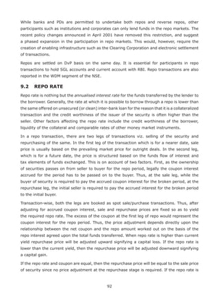 92
While banks and PDs are permitted to undertake both repos and reverse repos, other
participants such as institutions and corporates can only lend funds in the repo markets. The
recent policy changes announced in April 2001 have removed this restriction, and suggest
a phased expansion in the participation in repo markets. This would, however, require the
creation of enabling infrastructure such as the Clearing Corporation and electronic settlement
of transactions.
Repos are settled on DvP basis on the same day. It is essential for participants in repo
transactions to hold SGL accounts and current account with RBI. Repo transactions are also
reported in the WDM segment of the NSE.
9.2 	REPO RATE
Repo rate is nothing but the annualised interest rate for the funds transferred by the lender to
the borrower. Generally, the rate at which it is possible to borrow through a repo is lower than
the same offered on unsecured (or clean) inter-bank loan for the reason that it is a collateralized
transaction and the credit worthiness of the issuer of the security is often higher than the
seller. Other factors affecting the repo rate include the credit worthiness of the borrower,
liquidity of the collateral and comparable rates of other money market instruments.
In a repo transaction, there are two legs of transactions viz. selling of the security and
repurchasing of the same. In the first leg of the transaction which is for a nearer date, sale
price is usually based on the prevailing market price for outright deals. In the second leg,
which is for a future date, the price is structured based on the funds flow of interest and
tax elements of funds exchanged. This is on account of two factors. First, as the ownership
of securities passes on from seller to buyer for the repo period, legally the coupon interest
accrued for the period has to be passed on to the buyer. Thus, at the sale leg, while the
buyer of security is required to pay the accrued coupon interest for the broken period, at the
repurchase leg, the initial seller is required to pay the accrued interest for the broken period
to the initial buyer.
Transaction-wise, both the legs are booked as spot sale/purchase transactions. Thus, after
adjusting for accrued coupon interest, sale and repurchase prices are fixed so as to yield
the required repo rate. The excess of the coupon at the first leg of repo would represent the
coupon interest for the repo period. Thus, the price adjustment depends directly upon the
relationship between the net coupon and the repo amount worked out on the basis of the
repo interest agreed upon the total funds transferred. When repo rate is higher than current
yield repurchase price will be adjusted upward signifying a capital loss. If the repo rate is
lower than the current yield, then the repurchase price will be adjusted downward signifying
a capital gain.
If the repo rate and coupon are equal, then the repurchase price will be equal to the sale price
of security since no price adjustment at the repurchase stage is required. If the repo rate is
 