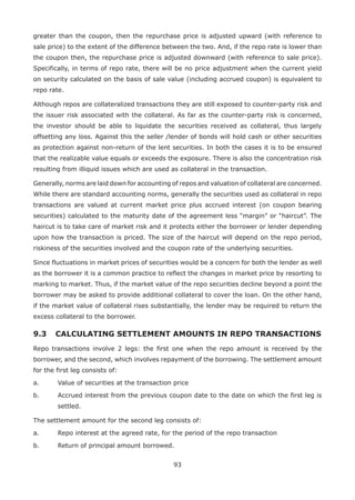 93
greater than the coupon, then the repurchase price is adjusted upward (with reference to
sale price) to the extent of the difference between the two. And, if the repo rate is lower than
the coupon then, the repurchase price is adjusted downward (with reference to sale price).
Specifically, in terms of repo rate, there will be no price adjustment when the current yield
on security calculated on the basis of sale value (including accrued coupon) is equivalent to
repo rate.
Although repos are collateralized transactions they are still exposed to counter-party risk and
the issuer risk associated with the collateral. As far as the counter-party risk is concerned,
the investor should be able to liquidate the securities received as collateral, thus largely
offsetting any loss. Against this the seller /lender of bonds will hold cash or other securities
as protection against non-return of the lent securities. In both the cases it is to be ensured
that the realizable value equals or exceeds the exposure. There is also the concentration risk
resulting from illiquid issues which are used as collateral in the transaction.
Generally, norms are laid down for accounting of repos and valuation of collateral are concerned.
While there are standard accounting norms, generally the securities used as collateral in repo
transactions are valued at current market price plus accrued interest (on coupon bearing
securities) calculated to the maturity date of the agreement less “margin” or “haircut”. The
haircut is to take care of market risk and it protects either the borrower or lender depending
upon how the transaction is priced. The size of the haircut will depend on the repo period,
riskiness of the securities involved and the coupon rate of the underlying securities.
Since fluctuations in market prices of securities would be a concern for both the lender as well
as the borrower it is a common practice to reflect the changes in market price by resorting to
marking to market. Thus, if the market value of the repo securities decline beyond a point the
borrower may be asked to provide additional collateral to cover the loan. On the other hand,
if the market value of collateral rises substantially, the lender may be required to return the
excess collateral to the borrower.
9.3 	CALCULATING SETTLEMENT AMOUNTS IN REPO TRANSACTIONS
Repo transactions involve 2 legs: the first one when the repo amount is received by the
borrower, and the second, which involves repayment of the borrowing. The settlement amount
for the first leg consists of:
a.	 Value of securities at the transaction price
b.	 Accrued interest from the previous coupon date to the date on which the first leg is
settled.
The settlement amount for the second leg consists of:
a.	 Repo interest at the agreed rate, for the period of the repo transaction
b.	 Return of principal amount borrowed.
 