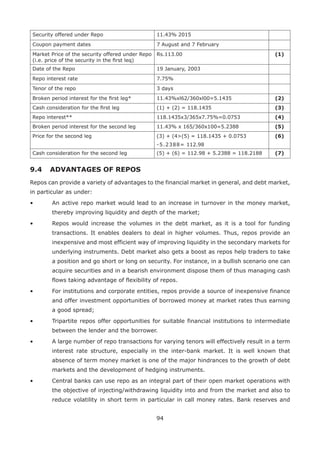 94
Security offered under Repo 11.43% 2015
Coupon payment dates 7 August and 7 February
Market Price of the security offered under Repo
(i.e. price of the security in the first leq)
Rs.113.00 (1)
Date of the Repo 19 January, 2003
Repo interest rate 7.75%
Tenor of the repo 3 days
Broken period interest for the first leg* 11.43%xl62/360xl00=5.1435 (2)
Cash consideration for the first leg (1) + (2) = 118.1435 (3)
Repo interest** 118.1435x3/365x7.75%=0.0753 (4)
Broken period interest for the second leg 11.43% x 165/360x100=5.2388 (5)
Price for the second leg (3) + (4(5) = 118.1435 + 0.0753
-5.2388= 112.98
(6)
Cash consideration for the second leg (5) + (6) = 112.98 + 5.2388 = 118.2188 (7)
9.4 	 ADVANTAGES OF REPOS
Repos can provide a variety of advantages to the financial market in general, and debt market,
in particular as under:
•	 An active repo market would lead to an increase in turnover in the money market,
thereby improving liquidity and depth of the market;
•	 Repos would increase the volumes in the debt market, as it is a tool for funding
transactions. It enables dealers to deal in higher volumes. Thus, repos provide an
inexpensive and most efficient way of improving liquidity in the secondary markets for
underlying instruments. Debt market also gets a boost as repos help traders to take
a position and go short or long on security. For instance, in a bullish scenario one can
acquire securities and in a bearish environment dispose them of thus managing cash
flows taking advantage of flexibility of repos.
•	 For institutions and corporate entities, repos provide a source of inexpensive finance
and offer investment opportunities of borrowed money at market rates thus earning
a good spread;
•	 Tripartite repos offer opportunities for suitable financial institutions to intermediate
between the lender and the borrower.
•	 A large number of repo transactions for varying tenors will effectively result in a term
interest rate structure, especially in the inter-bank market. It is well known that
absence of term money market is one of the major hindrances to the growth of debt
markets and the development of hedging instruments.
•	 Central banks can use repo as an integral part of their open market operations with
the objective of injecting/withdrawing liquidity into and from the market and also to
reduce volatility in short term in particular in call money rates. Bank reserves and
 