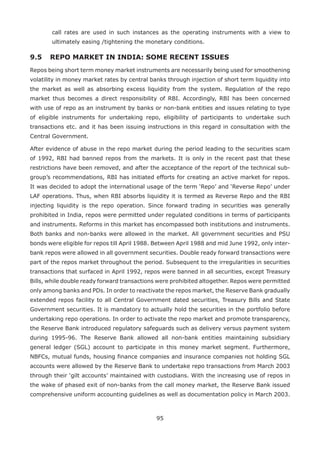 95
call rates are used in such instances as the operating instruments with a view to
ultimately easing /tightening the monetary conditions.
9.5 	REPO MARKET IN INDIA: SOME RECENT ISSUES
Repos being short term money market instruments are necessarily being used for smoothening
volatility in money market rates by central banks through injection of short term liquidity into
the market as well as absorbing excess liquidity from the system. Regulation of the repo
market thus becomes a direct responsibility of RBI. Accordingly, RBI has been concerned
with use of repo as an instrument by banks or non-bank entities and issues relating to type
of eligible instruments for undertaking repo, eligibility of participants to undertake such
transactions etc. and it has been issuing instructions in this regard in consultation with the
Central Government.
After evidence of abuse in the repo market during the period leading to the securities scam
of 1992, RBI had banned repos from the markets. It is only in the recent past that these
restrictions have been removed, and after the acceptance of the report of the technical sub-
group’s recommendations, RBI has initiated efforts for creating an active market for repos.
It was decided to adopt the international usage of the term ‘Repo’ and ‘Reverse Repo’ under
LAF operations. Thus, when RBI absorbs liquidity it is termed as Reverse Repo and the RBI
injecting liquidity is the repo operation. Since forward trading in securities was generally
prohibited in India, repos were permitted under regulated conditions in terms of participants
and instruments. Reforms in this market has encompassed both institutions and instruments.
Both banks and non-banks were allowed in the market. All government securities and PSU
bonds were eligible for repos till April 1988. Between April 1988 and mid June 1992, only inter-
bank repos were allowed in all government securities. Double ready forward transactions were
part of the repos market throughout the period. Subsequent to the irregularities in securities
transactions that surfaced in April 1992, repos were banned in all securities, except Treasury
Bills, while double ready forward transactions were prohibited altogether. Repos were permitted
only among banks and PDs. In order to reactivate the repos market, the Reserve Bank gradually
extended repos facility to all Central Government dated securities, Treasury Bills and State
Government securities. It is mandatory to actually hold the securities in the portfolio before
undertaking repo operations. In order to activate the repo market and promote transparency,
the Reserve Bank introduced regulatory safeguards such as delivery versus payment system
during 1995-96. The Reserve Bank allowed all non-bank entities maintaining subsidiary
general ledger (SGL) account to participate in this money market segment. Furthermore,
NBFCs, mutual funds, housing finance companies and insurance companies not holding SGL
accounts were allowed by the Reserve Bank to undertake repo transactions from March 2003
through their ‘gilt accounts’ maintained with custodians. With the increasing use of repos in
the wake of phased exit of non-banks from the call money market, the Reserve Bank issued
comprehensive uniform accounting guidelines as well as documentation policy in March 2003.
 