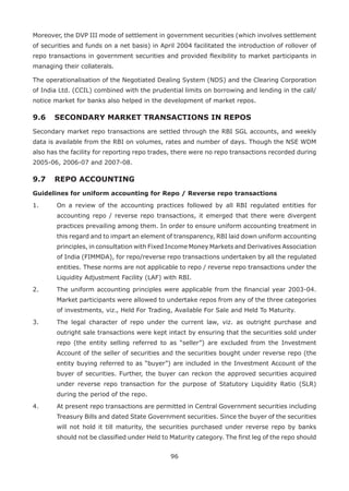 96
Moreover, the DVP III mode of settlement in government securities (which involves settlement
of securities and funds on a net basis) in April 2004 facilitated the introduction of rollover of
repo transactions in government securities and provided flexibility to market participants in
managing their collaterals.
The operationalisation of the Negotiated Dealing System (NDS) and the Clearing Corporation
of India Ltd. (CCIL) combined with the prudential limits on borrowing and lending in the call/
notice market for banks also helped in the development of market repos.
9.6 	 SECONDARY MARKET TRANSACTIONS IN REPOS
Secondary market repo transactions are settled through the RBI SGL accounts, and weekly
data is available from the RBI on volumes, rates and number of days. Though the NSE WDM
also has the facility for reporting repo trades, there were no repo transactions recorded during
2005-06, 2006-07 and 2007-08.
9.7 	REPO ACCOUNTING
Guidelines for uniform accounting for Repo / Reverse repo transactions
1.	 On a review of the accounting practices followed by all RBI regulated entities for
accounting repo / reverse repo transactions, it emerged that there were divergent
practices prevailing among them. In order to ensure uniform accounting treatment in
this regard and to impart an element of transparency, RBI laid down uniform accounting
principles, in consultation with Fixed Income Money Markets and Derivatives Association
of India (FIMMDA), for repo/reverse repo transactions undertaken by all the regulated
entities. These norms are not applicable to repo / reverse repo transactions under the
Liquidity Adjustment Facility (LAF) with RBI.
2.	 The uniform accounting principles were applicable from the financial year 2003-04.
Market participants were allowed to undertake repos from any of the three categories
of investments, viz., Held For Trading, Available For Sale and Held To Maturity.
3.	 The legal character of repo under the current law, viz. as outright purchase and
outright sale transactions were kept intact by ensuring that the securities sold under
repo (the entity selling referred to as “seller”) are excluded from the Investment
Account of the seller of securities and the securities bought under reverse repo (the
entity buying referred to as “buyer”) are included in the Investment Account of the
buyer of securities. Further, the buyer can reckon the approved securities acquired
under reverse repo transaction for the purpose of Statutory Liquidity Ratio (SLR)
during the period of the repo.
4.	 At present repo transactions are permitted in Central Government securities including
Treasury Bills and dated State Government securities. Since the buyer of the securities
will not hold it till maturity, the securities purchased under reverse repo by banks
should not be classified under Held to Maturity category. The first leg of the repo should
 